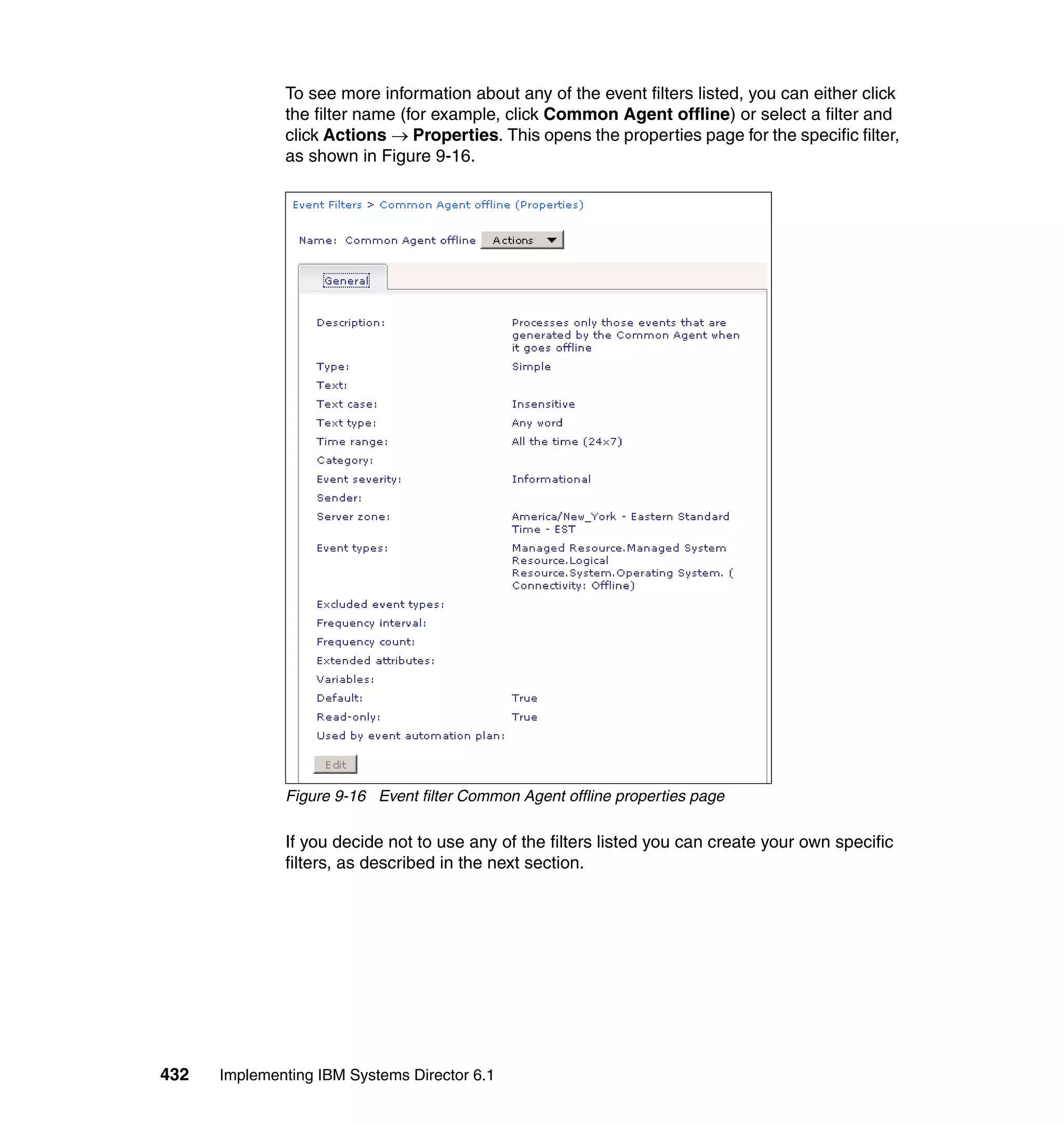 432 Implementing IBM Systems Director 6.1
To see more information about any of the event filters listed, you can either click
the filter name (for example, click Common Agent offline) or select a filter and
click Actions → Properties. This opens the properties page for the specific filter,
as shown in Figure 9-16.
Figure 9-16 Event filter Common Agent offline properties page
If you decide not to use any of the filters listed you can create your own specific
filters, as described in the next section.
 