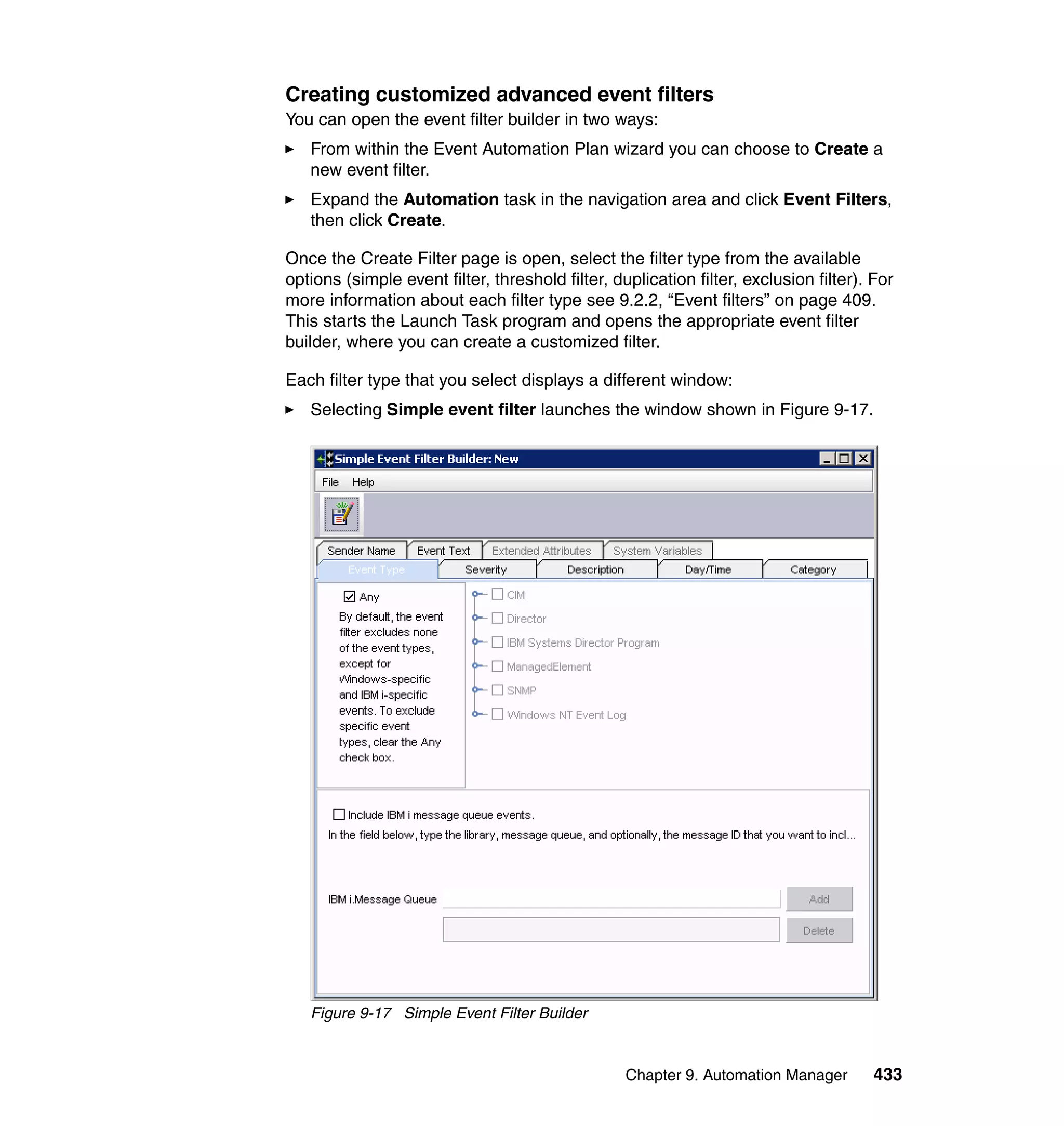 Chapter 9. Automation Manager 433
Creating customized advanced event filters
You can open the event filter builder in two ways:
From within the Event Automation Plan wizard you can choose to Create a
new event filter.
Expand the Automation task in the navigation area and click Event Filters,
then click Create.
Once the Create Filter page is open, select the filter type from the available
options (simple event filter, threshold filter, duplication filter, exclusion filter). For
more information about each filter type see 9.2.2, “Event filters” on page 409.
This starts the Launch Task program and opens the appropriate event filter
builder, where you can create a customized filter.
Each filter type that you select displays a different window:
Selecting Simple event filter launches the window shown in Figure 9-17.
Figure 9-17 Simple Event Filter Builder
 