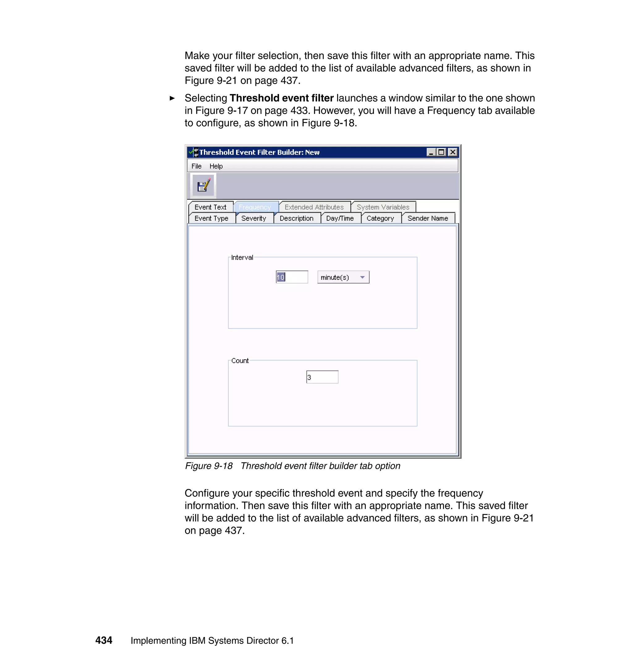 434 Implementing IBM Systems Director 6.1
Make your filter selection, then save this filter with an appropriate name. This
saved filter will be added to the list of available advanced filters, as shown in
Figure 9-21 on page 437.
Selecting Threshold event filter launches a window similar to the one shown
in Figure 9-17 on page 433. However, you will have a Frequency tab available
to configure, as shown in Figure 9-18.
Figure 9-18 Threshold event filter builder tab option
Configure your specific threshold event and specify the frequency
information. Then save this filter with an appropriate name. This saved filter
will be added to the list of available advanced filters, as shown in Figure 9-21
on page 437.
 