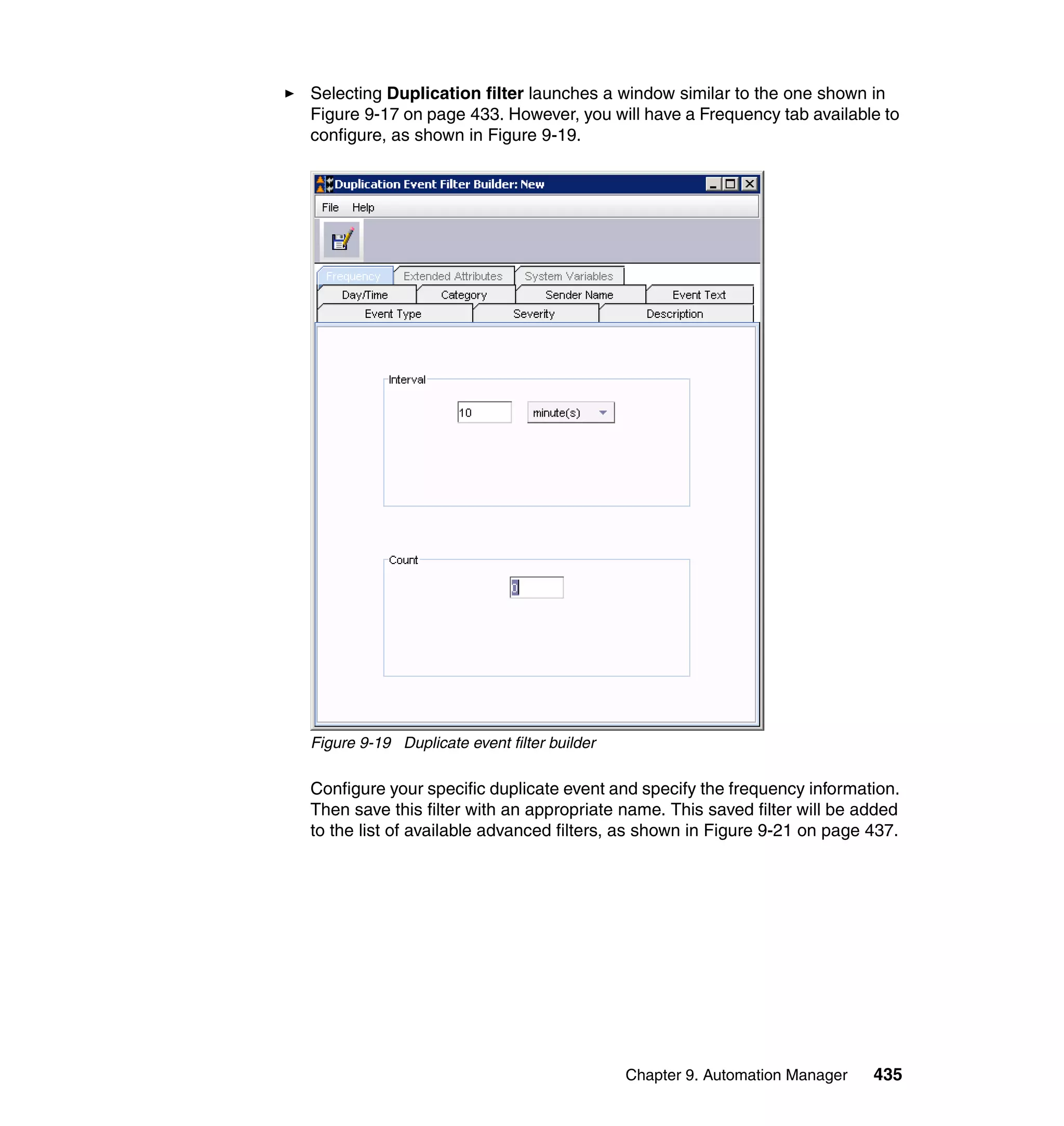 Chapter 9. Automation Manager 435
Selecting Duplication filter launches a window similar to the one shown in
Figure 9-17 on page 433. However, you will have a Frequency tab available to
configure, as shown in Figure 9-19.
Figure 9-19 Duplicate event filter builder
Configure your specific duplicate event and specify the frequency information.
Then save this filter with an appropriate name. This saved filter will be added
to the list of available advanced filters, as shown in Figure 9-21 on page 437.
 