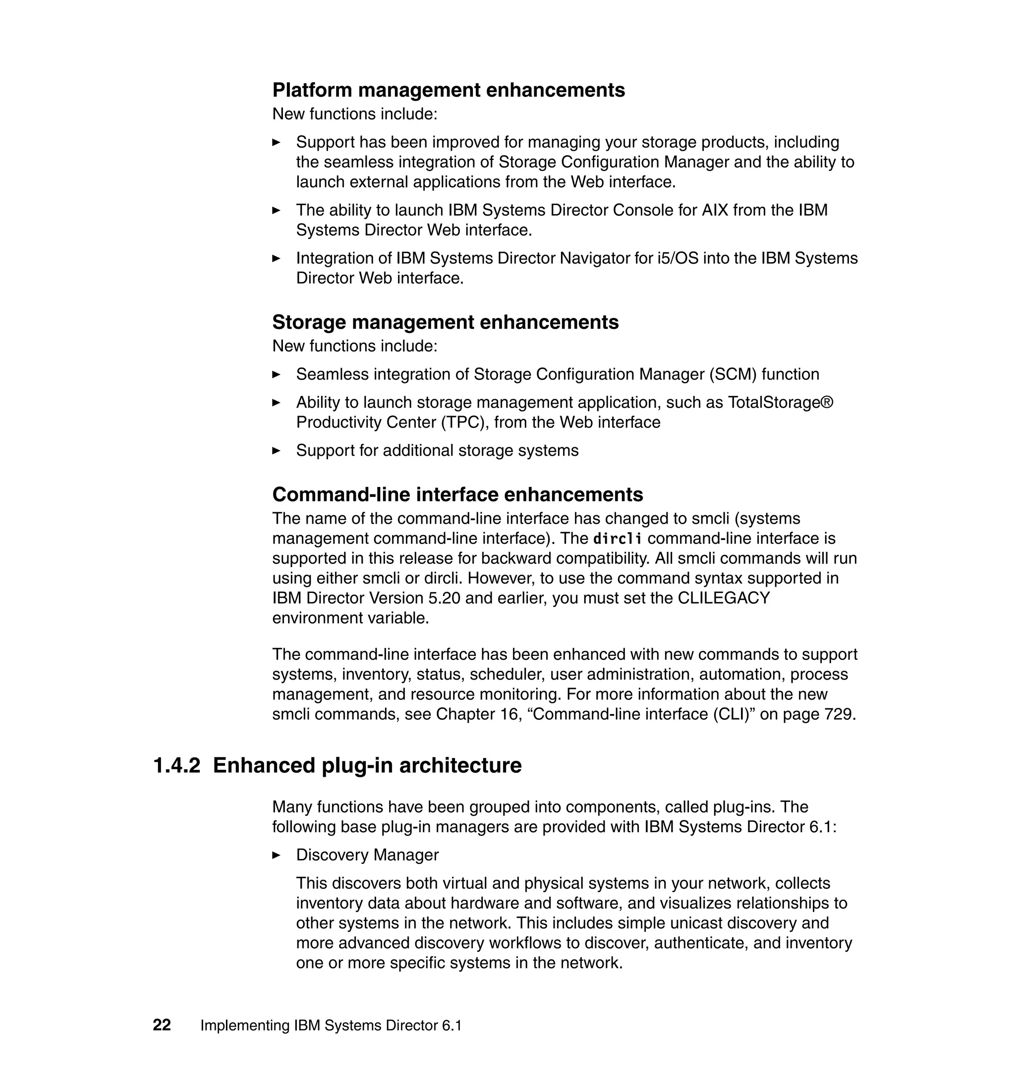 22 Implementing IBM Systems Director 6.1
Platform management enhancements
New functions include:
Support has been improved for managing your storage products, including
the seamless integration of Storage Configuration Manager and the ability to
launch external applications from the Web interface.
The ability to launch IBM Systems Director Console for AIX from the IBM
Systems Director Web interface.
Integration of IBM Systems Director Navigator for i5/OS into the IBM Systems
Director Web interface.
Storage management enhancements
New functions include:
Seamless integration of Storage Configuration Manager (SCM) function
Ability to launch storage management application, such as TotalStorage®
Productivity Center (TPC), from the Web interface
Support for additional storage systems
Command-line interface enhancements
The name of the command-line interface has changed to smcli (systems
management command-line interface). The dircli command-line interface is
supported in this release for backward compatibility. All smcli commands will run
using either smcli or dircli. However, to use the command syntax supported in
IBM Director Version 5.20 and earlier, you must set the CLILEGACY
environment variable.
The command-line interface has been enhanced with new commands to support
systems, inventory, status, scheduler, user administration, automation, process
management, and resource monitoring. For more information about the new
smcli commands, see Chapter 16, “Command-line interface (CLI)” on page 729.
1.4.2 Enhanced plug-in architecture
Many functions have been grouped into components, called plug-ins. The
following base plug-in managers are provided with IBM Systems Director 6.1:
Discovery Manager
This discovers both virtual and physical systems in your network, collects
inventory data about hardware and software, and visualizes relationships to
other systems in the network. This includes simple unicast discovery and
more advanced discovery workflows to discover, authenticate, and inventory
one or more specific systems in the network.
 