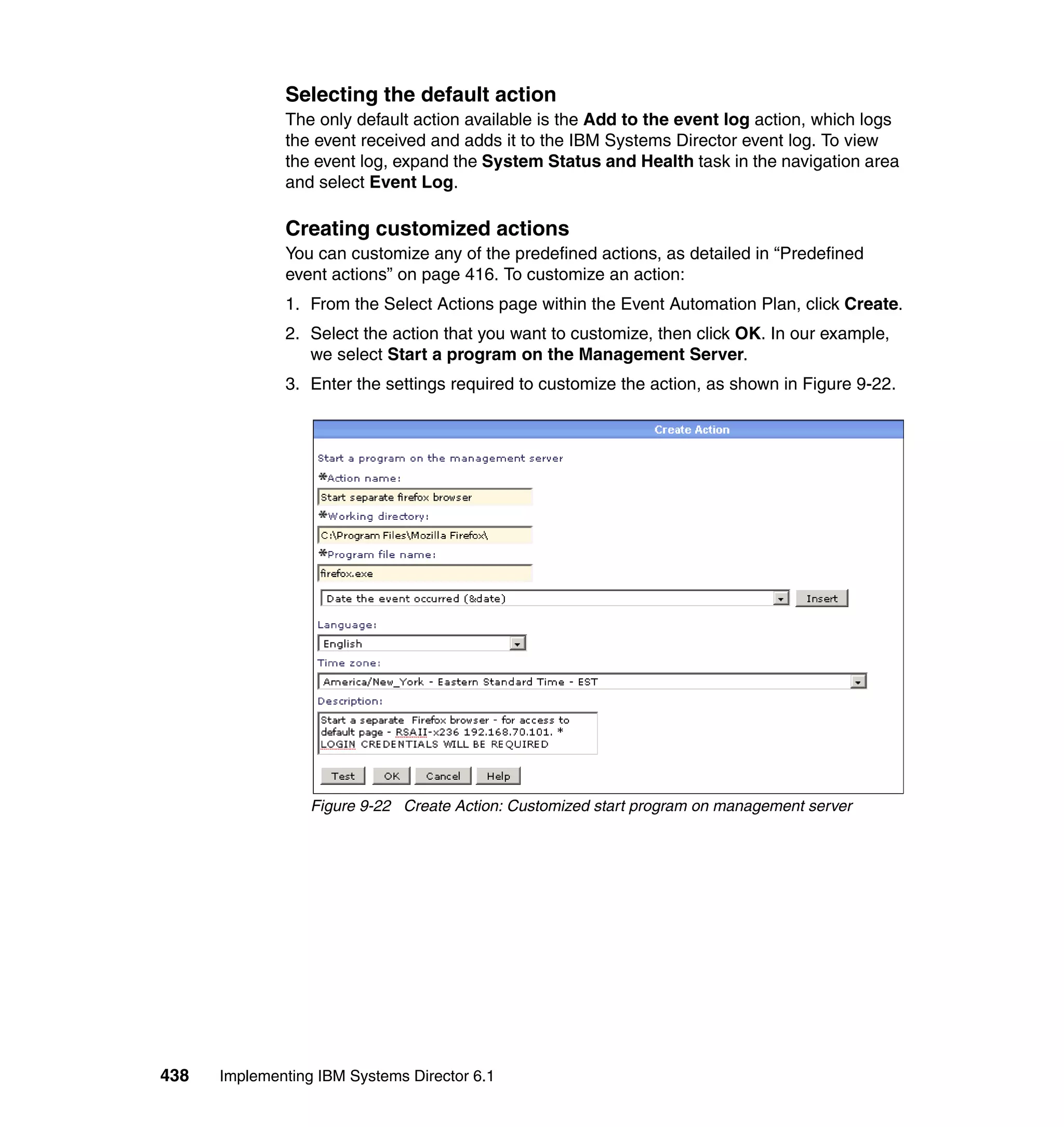 438 Implementing IBM Systems Director 6.1
Selecting the default action
The only default action available is the Add to the event log action, which logs
the event received and adds it to the IBM Systems Director event log. To view
the event log, expand the System Status and Health task in the navigation area
and select Event Log.
Creating customized actions
You can customize any of the predefined actions, as detailed in “Predefined
event actions” on page 416. To customize an action:
1. From the Select Actions page within the Event Automation Plan, click Create.
2. Select the action that you want to customize, then click OK. In our example,
we select Start a program on the Management Server.
3. Enter the settings required to customize the action, as shown in Figure 9-22.
Figure 9-22 Create Action: Customized start program on management server
 