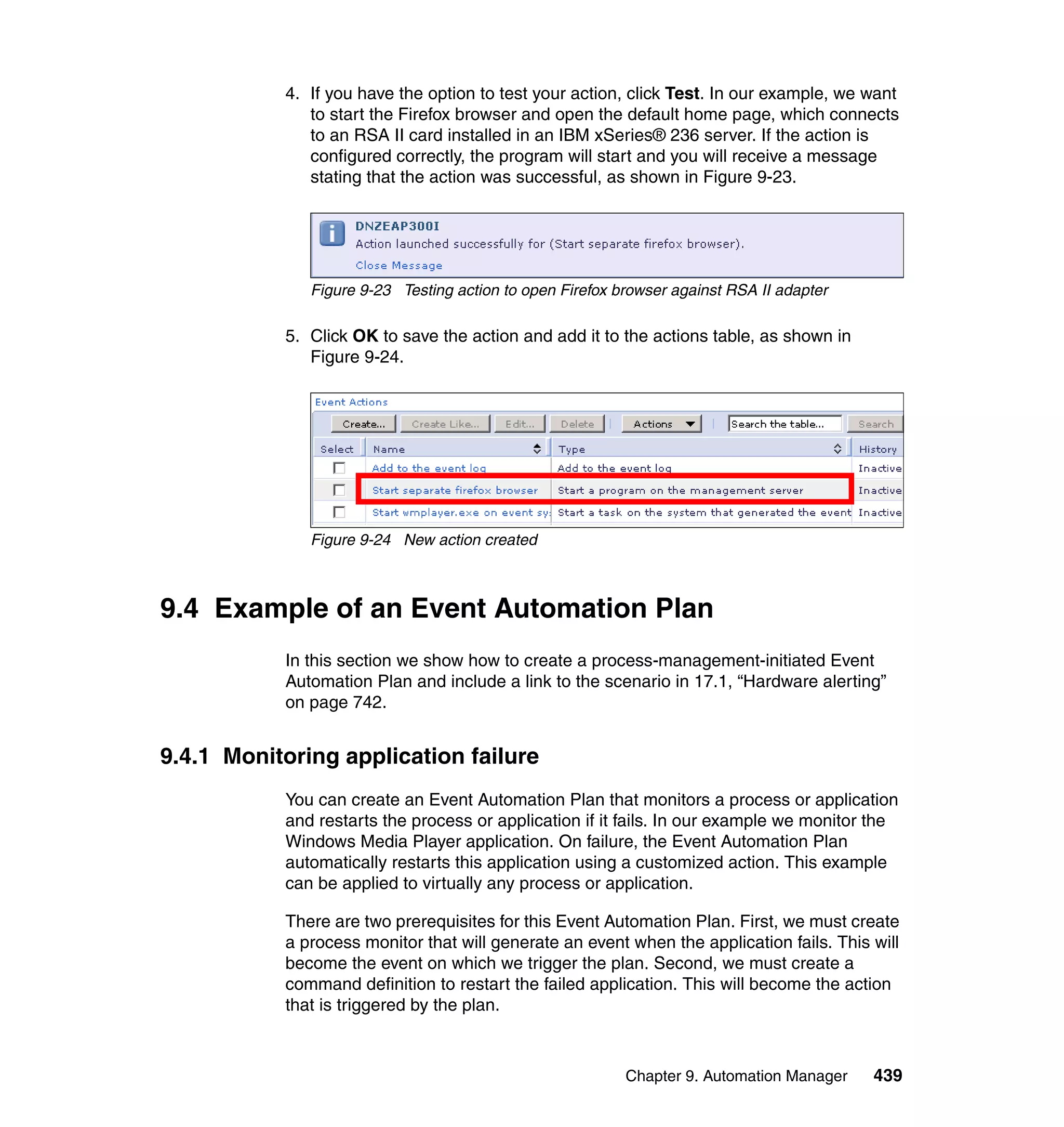 Chapter 9. Automation Manager 439
4. If you have the option to test your action, click Test. In our example, we want
to start the Firefox browser and open the default home page, which connects
to an RSA II card installed in an IBM xSeries® 236 server. If the action is
configured correctly, the program will start and you will receive a message
stating that the action was successful, as shown in Figure 9-23.
Figure 9-23 Testing action to open Firefox browser against RSA II adapter
5. Click OK to save the action and add it to the actions table, as shown in
Figure 9-24.
Figure 9-24 New action created
9.4 Example of an Event Automation Plan
In this section we show how to create a process-management-initiated Event
Automation Plan and include a link to the scenario in 17.1, “Hardware alerting”
on page 742.
9.4.1 Monitoring application failure
You can create an Event Automation Plan that monitors a process or application
and restarts the process or application if it fails. In our example we monitor the
Windows Media Player application. On failure, the Event Automation Plan
automatically restarts this application using a customized action. This example
can be applied to virtually any process or application.
There are two prerequisites for this Event Automation Plan. First, we must create
a process monitor that will generate an event when the application fails. This will
become the event on which we trigger the plan. Second, we must create a
command definition to restart the failed application. This will become the action
that is triggered by the plan.
 