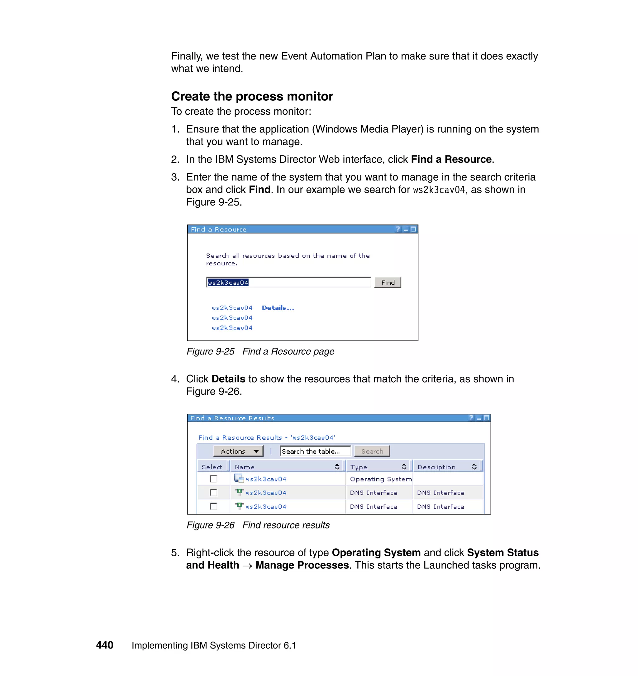 440 Implementing IBM Systems Director 6.1
Finally, we test the new Event Automation Plan to make sure that it does exactly
what we intend.
Create the process monitor
To create the process monitor:
1. Ensure that the application (Windows Media Player) is running on the system
that you want to manage.
2. In the IBM Systems Director Web interface, click Find a Resource.
3. Enter the name of the system that you want to manage in the search criteria
box and click Find. In our example we search for ws2k3cav04, as shown in
Figure 9-25.
Figure 9-25 Find a Resource page
4. Click Details to show the resources that match the criteria, as shown in
Figure 9-26.
Figure 9-26 Find resource results
5. Right-click the resource of type Operating System and click System Status
and Health → Manage Processes. This starts the Launched tasks program.
 