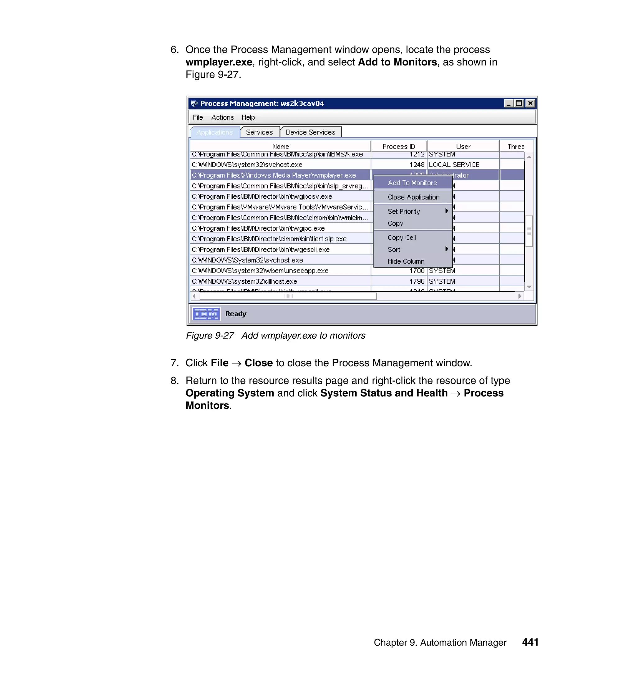 Chapter 9. Automation Manager 441
6. Once the Process Management window opens, locate the process
wmplayer.exe, right-click, and select Add to Monitors, as shown in
Figure 9-27.
Figure 9-27 Add wmplayer.exe to monitors
7. Click File → Close to close the Process Management window.
8. Return to the resource results page and right-click the resource of type
Operating System and click System Status and Health → Process
Monitors.
 