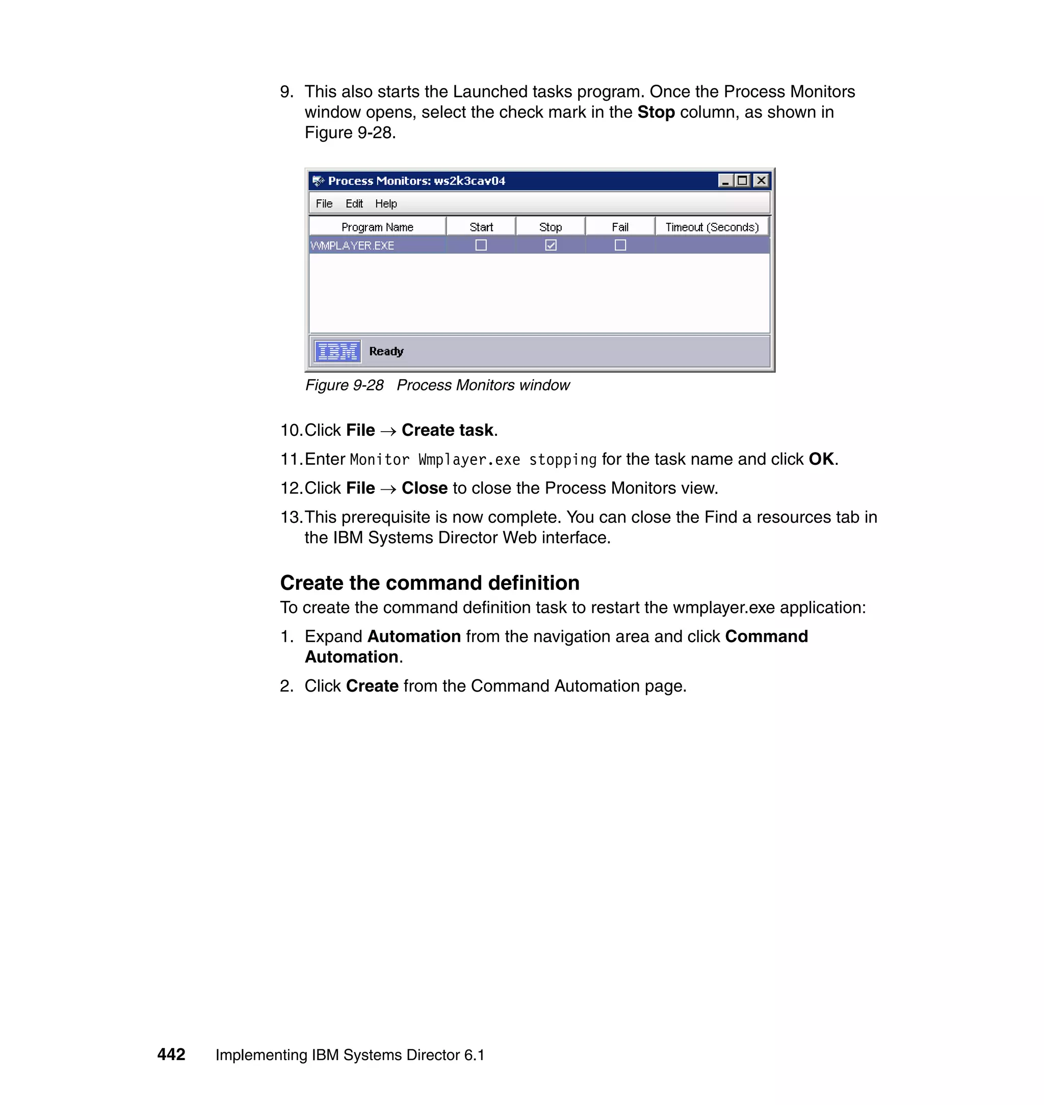 442 Implementing IBM Systems Director 6.1
9. This also starts the Launched tasks program. Once the Process Monitors
window opens, select the check mark in the Stop column, as shown in
Figure 9-28.
Figure 9-28 Process Monitors window
10.Click File → Create task.
11.Enter Monitor Wmplayer.exe stopping for the task name and click OK.
12.Click File → Close to close the Process Monitors view.
13.This prerequisite is now complete. You can close the Find a resources tab in
the IBM Systems Director Web interface.
Create the command definition
To create the command definition task to restart the wmplayer.exe application:
1. Expand Automation from the navigation area and click Command
Automation.
2. Click Create from the Command Automation page.
 