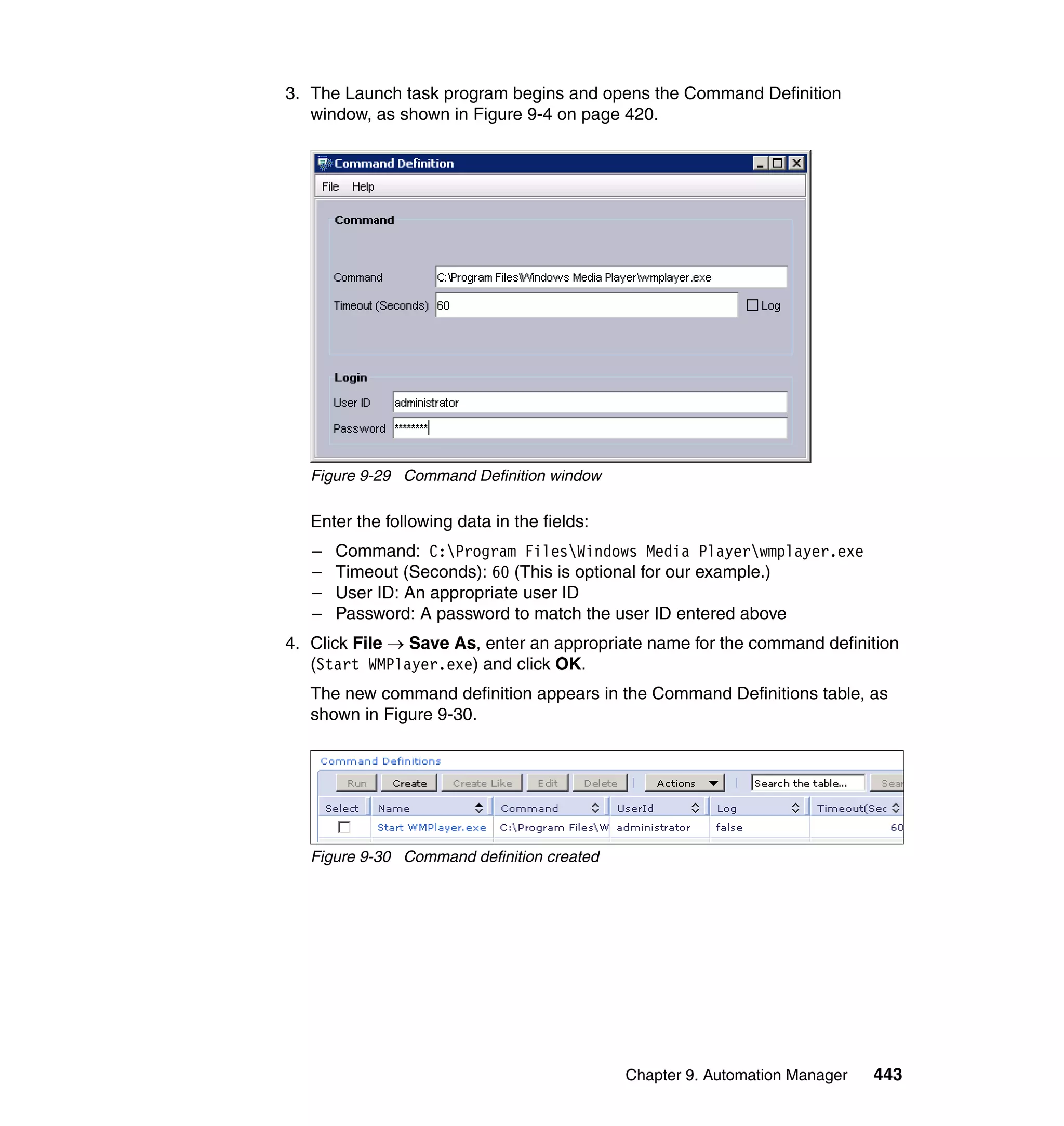 Chapter 9. Automation Manager 443
3. The Launch task program begins and opens the Command Definition
window, as shown in Figure 9-4 on page 420.
Figure 9-29 Command Definition window
Enter the following data in the fields:
– Command: C:Program FilesWindows Media Playerwmplayer.exe
– Timeout (Seconds): 60 (This is optional for our example.)
– User ID: An appropriate user ID
– Password: A password to match the user ID entered above
4. Click File → Save As, enter an appropriate name for the command definition
(Start WMPlayer.exe) and click OK.
The new command definition appears in the Command Definitions table, as
shown in Figure 9-30.
Figure 9-30 Command definition created
 