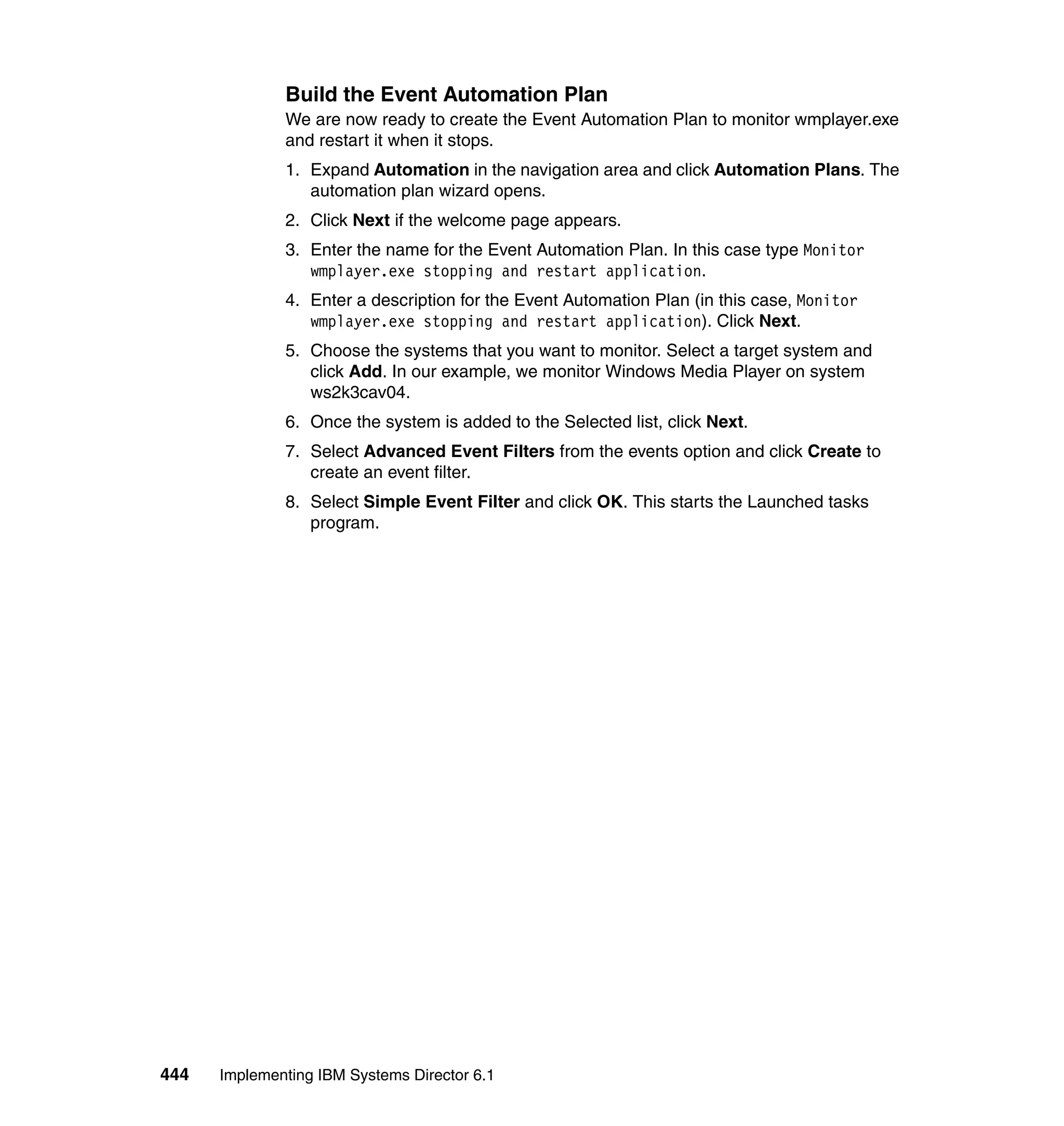 444 Implementing IBM Systems Director 6.1
Build the Event Automation Plan
We are now ready to create the Event Automation Plan to monitor wmplayer.exe
and restart it when it stops.
1. Expand Automation in the navigation area and click Automation Plans. The
automation plan wizard opens.
2. Click Next if the welcome page appears.
3. Enter the name for the Event Automation Plan. In this case type Monitor
wmplayer.exe stopping and restart application.
4. Enter a description for the Event Automation Plan (in this case, Monitor
wmplayer.exe stopping and restart application). Click Next.
5. Choose the systems that you want to monitor. Select a target system and
click Add. In our example, we monitor Windows Media Player on system
ws2k3cav04.
6. Once the system is added to the Selected list, click Next.
7. Select Advanced Event Filters from the events option and click Create to
create an event filter.
8. Select Simple Event Filter and click OK. This starts the Launched tasks
program.
 
