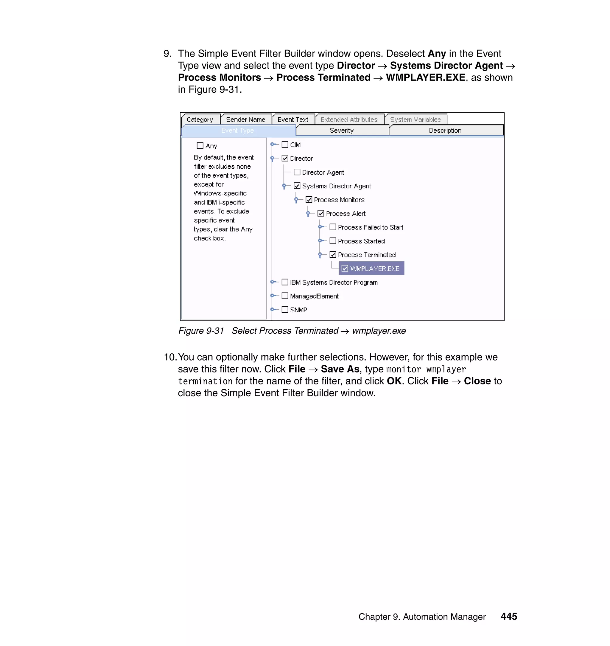 Chapter 9. Automation Manager 445
9. The Simple Event Filter Builder window opens. Deselect Any in the Event
Type view and select the event type Director → Systems Director Agent →
Process Monitors → Process Terminated → WMPLAYER.EXE, as shown
in Figure 9-31.
Figure 9-31 Select Process Terminated → wmplayer.exe
10.You can optionally make further selections. However, for this example we
save this filter now. Click File → Save As, type monitor wmplayer
termination for the name of the filter, and click OK. Click File → Close to
close the Simple Event Filter Builder window.
 
