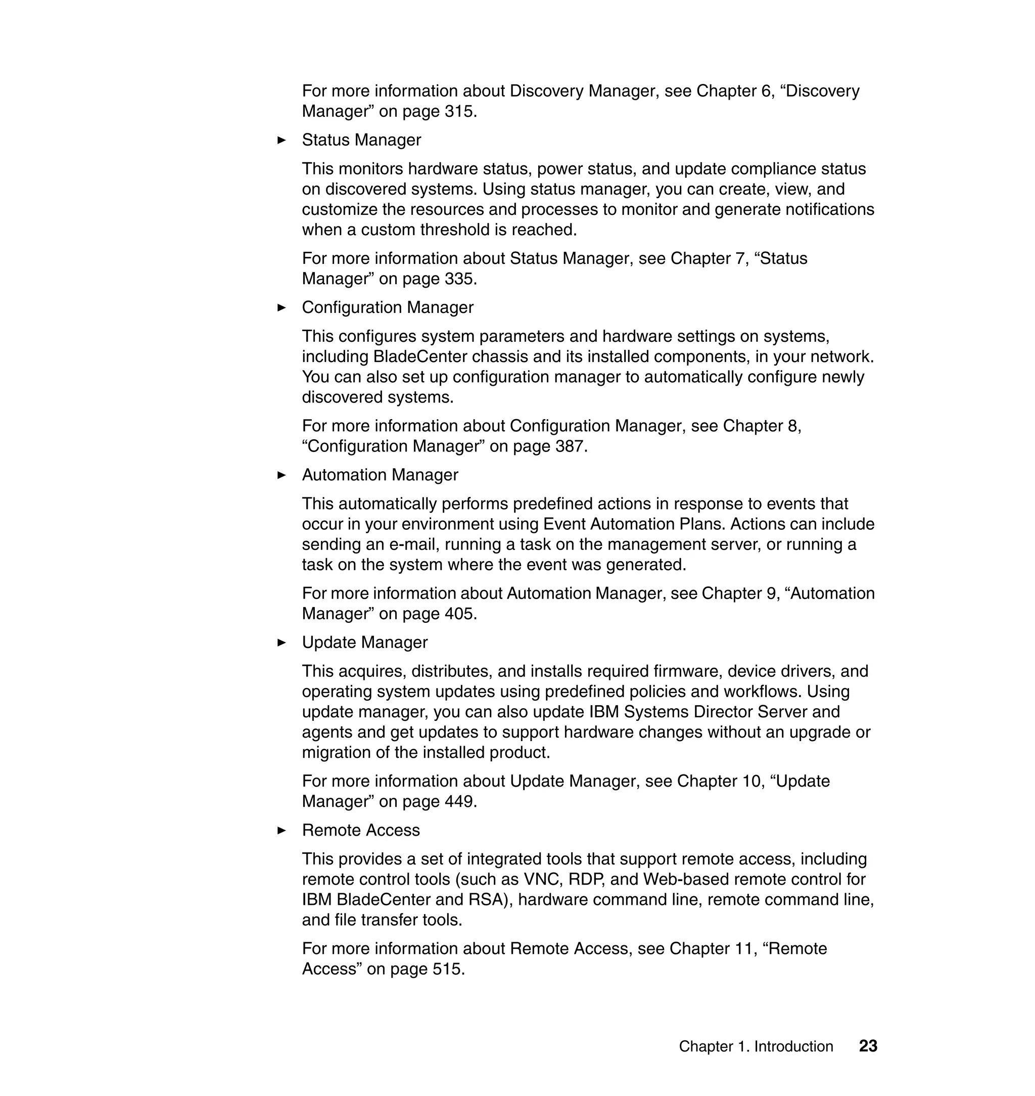 Chapter 1. Introduction 23
For more information about Discovery Manager, see Chapter 6, “Discovery
Manager” on page 315.
Status Manager
This monitors hardware status, power status, and update compliance status
on discovered systems. Using status manager, you can create, view, and
customize the resources and processes to monitor and generate notifications
when a custom threshold is reached.
For more information about Status Manager, see Chapter 7, “Status
Manager” on page 335.
Configuration Manager
This configures system parameters and hardware settings on systems,
including BladeCenter chassis and its installed components, in your network.
You can also set up configuration manager to automatically configure newly
discovered systems.
For more information about Configuration Manager, see Chapter 8,
“Configuration Manager” on page 387.
Automation Manager
This automatically performs predefined actions in response to events that
occur in your environment using Event Automation Plans. Actions can include
sending an e-mail, running a task on the management server, or running a
task on the system where the event was generated.
For more information about Automation Manager, see Chapter 9, “Automation
Manager” on page 405.
Update Manager
This acquires, distributes, and installs required firmware, device drivers, and
operating system updates using predefined policies and workflows. Using
update manager, you can also update IBM Systems Director Server and
agents and get updates to support hardware changes without an upgrade or
migration of the installed product.
For more information about Update Manager, see Chapter 10, “Update
Manager” on page 449.
Remote Access
This provides a set of integrated tools that support remote access, including
remote control tools (such as VNC, RDP, and Web-based remote control for
IBM BladeCenter and RSA), hardware command line, remote command line,
and file transfer tools.
For more information about Remote Access, see Chapter 11, “Remote
Access” on page 515.
 