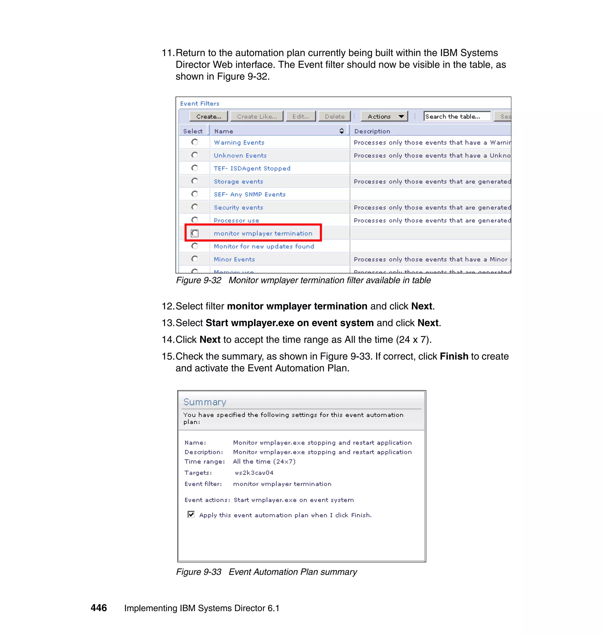 446 Implementing IBM Systems Director 6.1
11.Return to the automation plan currently being built within the IBM Systems
Director Web interface. The Event filter should now be visible in the table, as
shown in Figure 9-32.
Figure 9-32 Monitor wmplayer termination filter available in table
12.Select filter monitor wmplayer termination and click Next.
13.Select Start wmplayer.exe on event system and click Next.
14.Click Next to accept the time range as All the time (24 x 7).
15.Check the summary, as shown in Figure 9-33. If correct, click Finish to create
and activate the Event Automation Plan.
Figure 9-33 Event Automation Plan summary
 