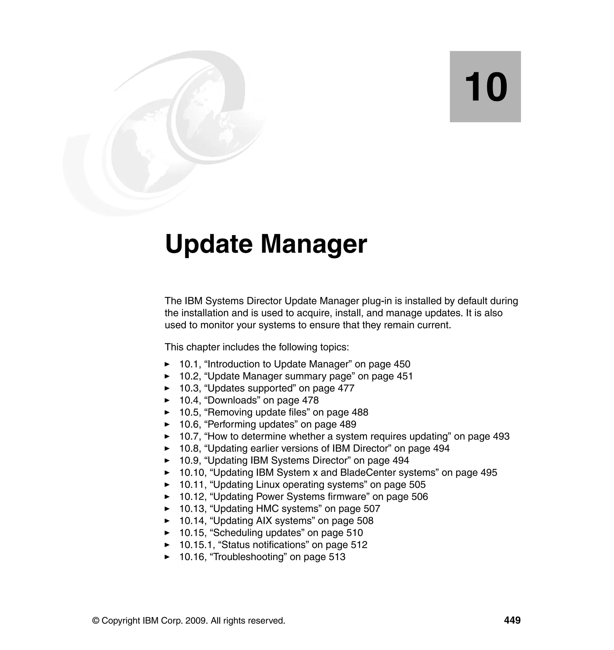 © Copyright IBM Corp. 2009. All rights reserved. 449
Chapter 10. Update Manager
The IBM Systems Director Update Manager plug-in is installed by default during
the installation and is used to acquire, install, and manage updates. It is also
used to monitor your systems to ensure that they remain current.
This chapter includes the following topics:
10.1, “Introduction to Update Manager” on page 450
10.2, “Update Manager summary page” on page 451
10.3, “Updates supported” on page 477
10.4, “Downloads” on page 478
10.5, “Removing update files” on page 488
10.6, “Performing updates” on page 489
10.7, “How to determine whether a system requires updating” on page 493
10.8, “Updating earlier versions of IBM Director” on page 494
10.9, “Updating IBM Systems Director” on page 494
10.10, “Updating IBM System x and BladeCenter systems” on page 495
10.11, “Updating Linux operating systems” on page 505
10.12, “Updating Power Systems firmware” on page 506
10.13, “Updating HMC systems” on page 507
10.14, “Updating AIX systems” on page 508
10.15, “Scheduling updates” on page 510
10.15.1, “Status notifications” on page 512
10.16, “Troubleshooting” on page 513
10
 