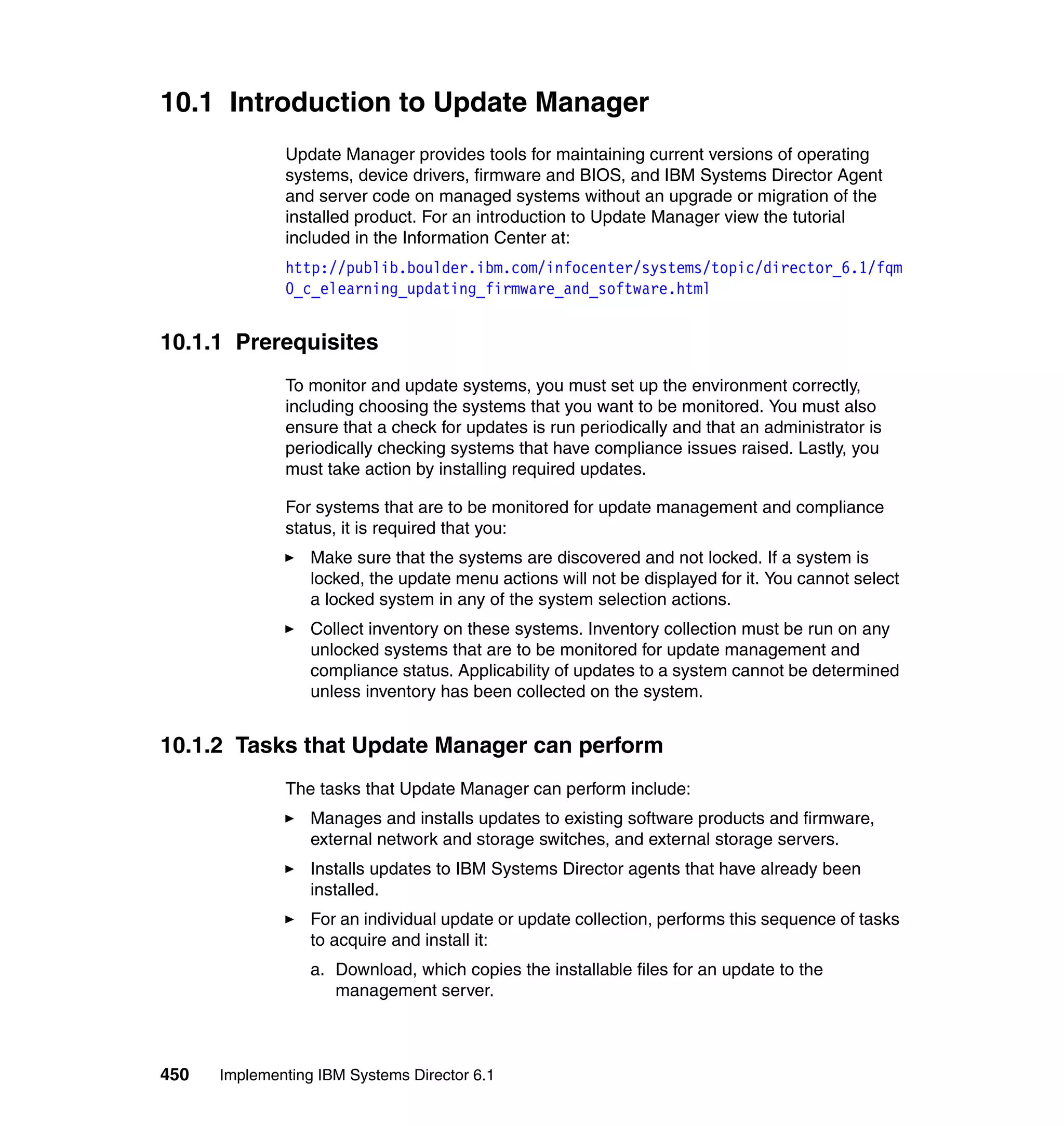 450 Implementing IBM Systems Director 6.1
10.1 Introduction to Update Manager
Update Manager provides tools for maintaining current versions of operating
systems, device drivers, firmware and BIOS, and IBM Systems Director Agent
and server code on managed systems without an upgrade or migration of the
installed product. For an introduction to Update Manager view the tutorial
included in the Information Center at:
http://publib.boulder.ibm.com/infocenter/systems/topic/director_6.1/fqm
0_c_elearning_updating_firmware_and_software.html
10.1.1 Prerequisites
To monitor and update systems, you must set up the environment correctly,
including choosing the systems that you want to be monitored. You must also
ensure that a check for updates is run periodically and that an administrator is
periodically checking systems that have compliance issues raised. Lastly, you
must take action by installing required updates.
For systems that are to be monitored for update management and compliance
status, it is required that you:
Make sure that the systems are discovered and not locked. If a system is
locked, the update menu actions will not be displayed for it. You cannot select
a locked system in any of the system selection actions.
Collect inventory on these systems. Inventory collection must be run on any
unlocked systems that are to be monitored for update management and
compliance status. Applicability of updates to a system cannot be determined
unless inventory has been collected on the system.
10.1.2 Tasks that Update Manager can perform
The tasks that Update Manager can perform include:
Manages and installs updates to existing software products and firmware,
external network and storage switches, and external storage servers.
Installs updates to IBM Systems Director agents that have already been
installed.
For an individual update or update collection, performs this sequence of tasks
to acquire and install it:
a. Download, which copies the installable files for an update to the
management server.
 