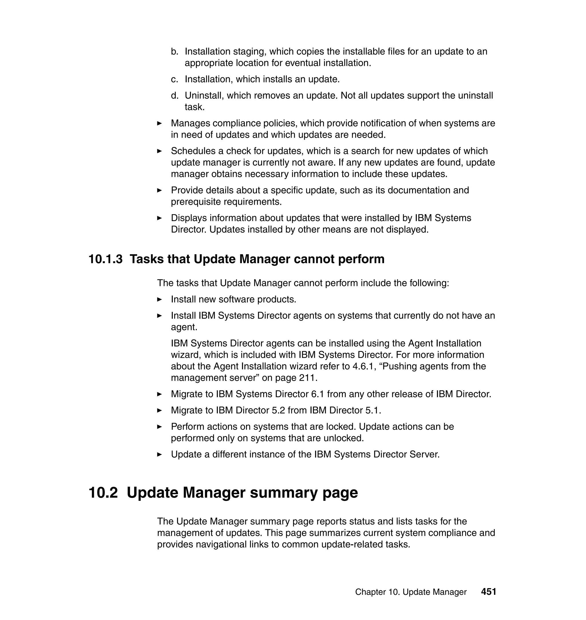 Chapter 10. Update Manager 451
b. Installation staging, which copies the installable files for an update to an
appropriate location for eventual installation.
c. Installation, which installs an update.
d. Uninstall, which removes an update. Not all updates support the uninstall
task.
Manages compliance policies, which provide notification of when systems are
in need of updates and which updates are needed.
Schedules a check for updates, which is a search for new updates of which
update manager is currently not aware. If any new updates are found, update
manager obtains necessary information to include these updates.
Provide details about a specific update, such as its documentation and
prerequisite requirements.
Displays information about updates that were installed by IBM Systems
Director. Updates installed by other means are not displayed.
10.1.3 Tasks that Update Manager cannot perform
The tasks that Update Manager cannot perform include the following:
Install new software products.
Install IBM Systems Director agents on systems that currently do not have an
agent.
IBM Systems Director agents can be installed using the Agent Installation
wizard, which is included with IBM Systems Director. For more information
about the Agent Installation wizard refer to 4.6.1, “Pushing agents from the
management server” on page 211.
Migrate to IBM Systems Director 6.1 from any other release of IBM Director.
Migrate to IBM Director 5.2 from IBM Director 5.1.
Perform actions on systems that are locked. Update actions can be
performed only on systems that are unlocked.
Update a different instance of the IBM Systems Director Server.
10.2 Update Manager summary page
The Update Manager summary page reports status and lists tasks for the
management of updates. This page summarizes current system compliance and
provides navigational links to common update-related tasks.
 