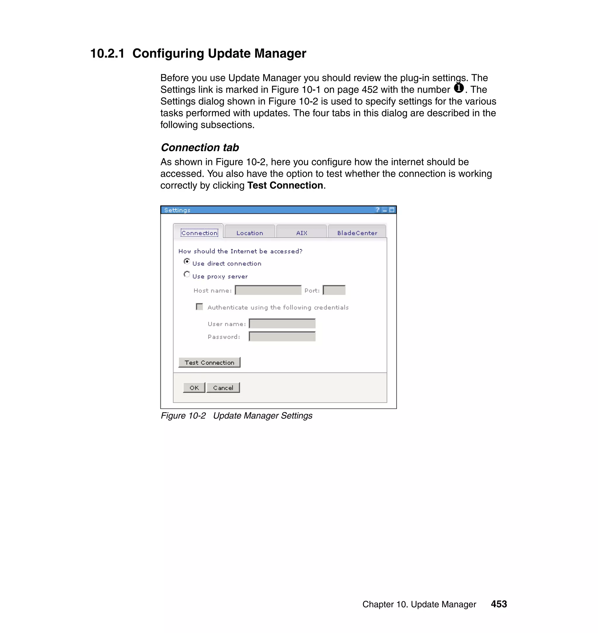 Chapter 10. Update Manager 453
10.2.1 Configuring Update Manager
Before you use Update Manager you should review the plug-in settings. The
Settings link is marked in Figure 10-1 on page 452 with the number . The
Settings dialog shown in Figure 10-2 is used to specify settings for the various
tasks performed with updates. The four tabs in this dialog are described in the
following subsections.
Connection tab
As shown in Figure 10-2, here you configure how the internet should be
accessed. You also have the option to test whether the connection is working
correctly by clicking Test Connection.
Figure 10-2 Update Manager Settings
 