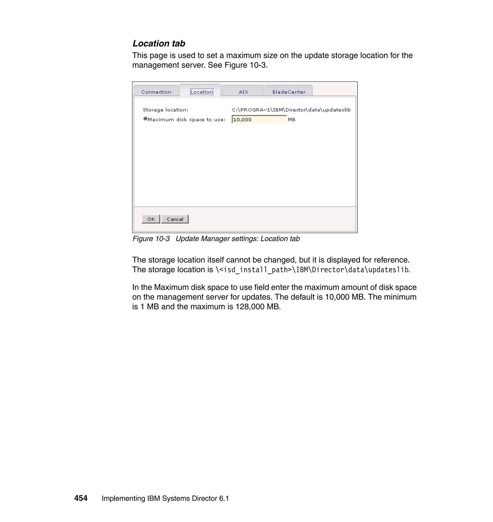 454 Implementing IBM Systems Director 6.1
Location tab
This page is used to set a maximum size on the update storage location for the
management server. See Figure 10-3.
Figure 10-3 Update Manager settings: Location tab
The storage location itself cannot be changed, but it is displayed for reference.
The storage location is <isd_install_path>IBMDirectordataupdateslib.
In the Maximum disk space to use field enter the maximum amount of disk space
on the management server for updates. The default is 10,000 MB. The minimum
is 1 MB and the maximum is 128,000 MB.
 