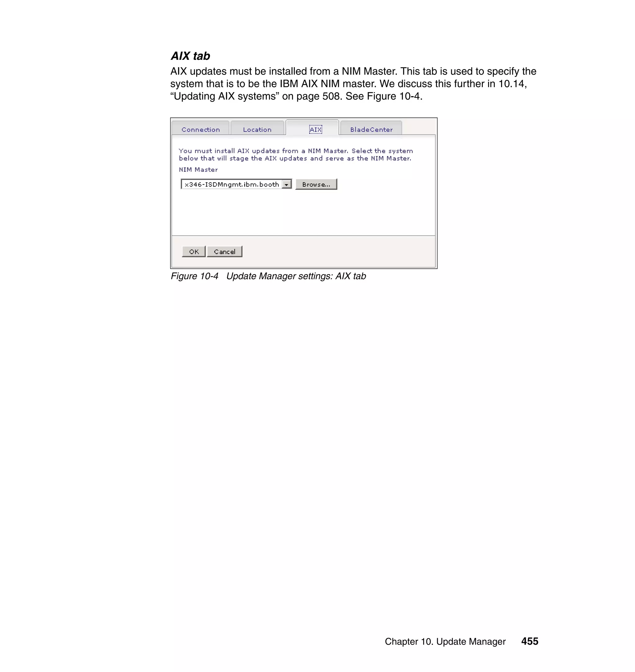 Chapter 10. Update Manager 455
AIX tab
AIX updates must be installed from a NIM Master. This tab is used to specify the
system that is to be the IBM AIX NIM master. We discuss this further in 10.14,
“Updating AIX systems” on page 508. See Figure 10-4.
Figure 10-4 Update Manager settings: AIX tab
 
