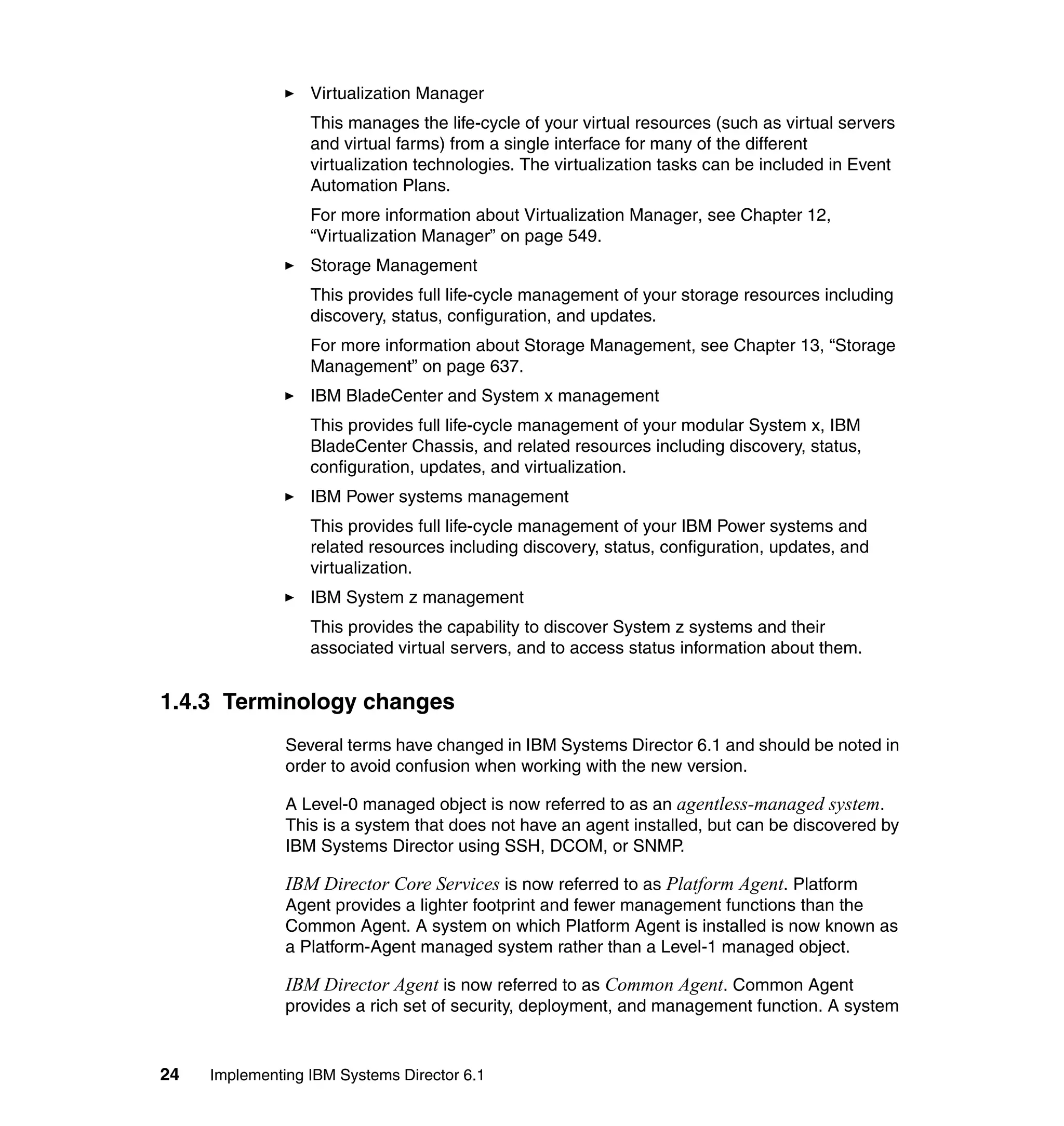 24 Implementing IBM Systems Director 6.1
Virtualization Manager
This manages the life-cycle of your virtual resources (such as virtual servers
and virtual farms) from a single interface for many of the different
virtualization technologies. The virtualization tasks can be included in Event
Automation Plans.
For more information about Virtualization Manager, see Chapter 12,
“Virtualization Manager” on page 549.
Storage Management
This provides full life-cycle management of your storage resources including
discovery, status, configuration, and updates.
For more information about Storage Management, see Chapter 13, “Storage
Management” on page 637.
IBM BladeCenter and System x management
This provides full life-cycle management of your modular System x, IBM
BladeCenter Chassis, and related resources including discovery, status,
configuration, updates, and virtualization.
IBM Power systems management
This provides full life-cycle management of your IBM Power systems and
related resources including discovery, status, configuration, updates, and
virtualization.
IBM System z management
This provides the capability to discover System z systems and their
associated virtual servers, and to access status information about them.
1.4.3 Terminology changes
Several terms have changed in IBM Systems Director 6.1 and should be noted in
order to avoid confusion when working with the new version.
A Level-0 managed object is now referred to as an agentless-managed system.
This is a system that does not have an agent installed, but can be discovered by
IBM Systems Director using SSH, DCOM, or SNMP.
IBM Director Core Services is now referred to as Platform Agent. Platform
Agent provides a lighter footprint and fewer management functions than the
Common Agent. A system on which Platform Agent is installed is now known as
a Platform-Agent managed system rather than a Level-1 managed object.
IBM Director Agent is now referred to as Common Agent. Common Agent
provides a rich set of security, deployment, and management function. A system
 