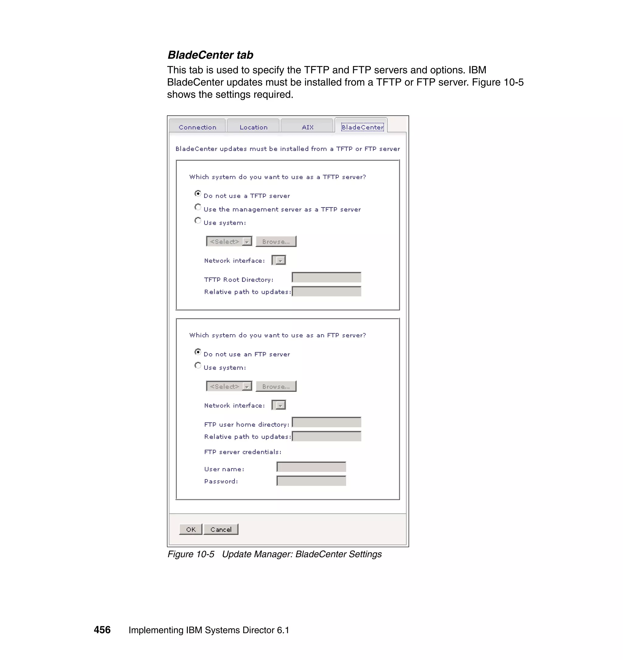 456 Implementing IBM Systems Director 6.1
BladeCenter tab
This tab is used to specify the TFTP and FTP servers and options. IBM
BladeCenter updates must be installed from a TFTP or FTP server. Figure 10-5
shows the settings required.
Figure 10-5 Update Manager: BladeCenter Settings
 