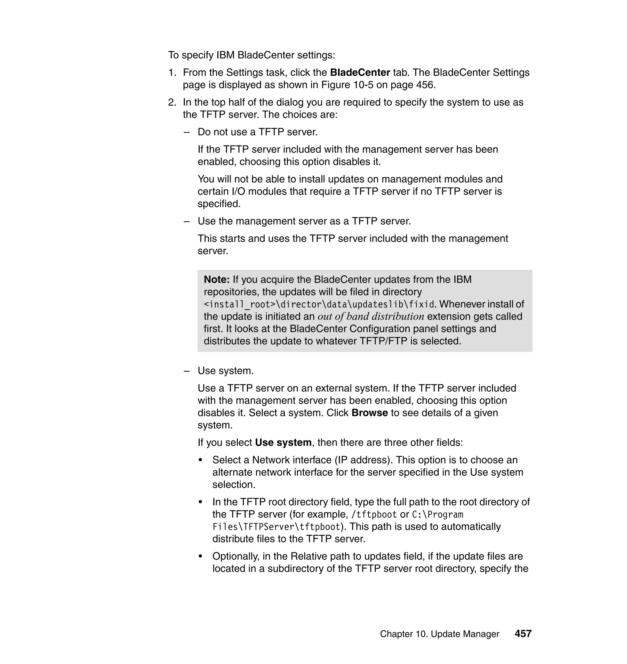 Chapter 10. Update Manager 457
To specify IBM BladeCenter settings:
1. From the Settings task, click the BladeCenter tab. The BladeCenter Settings
page is displayed as shown in Figure 10-5 on page 456.
2. In the top half of the dialog you are required to specify the system to use as
the TFTP server. The choices are:
– Do not use a TFTP server.
If the TFTP server included with the management server has been
enabled, choosing this option disables it.
You will not be able to install updates on management modules and
certain I/O modules that require a TFTP server if no TFTP server is
specified.
– Use the management server as a TFTP server.
This starts and uses the TFTP server included with the management
server.
– Use system.
Use a TFTP server on an external system. If the TFTP server included
with the management server has been enabled, choosing this option
disables it. Select a system. Click Browse to see details of a given
system.
If you select Use system, then there are three other fields:
• Select a Network interface (IP address). This option is to choose an
alternate network interface for the server specified in the Use system
selection.
• In the TFTP root directory field, type the full path to the root directory of
the TFTP server (for example, /tftpboot or C:Program
FilesTFTPServertftpboot). This path is used to automatically
distribute files to the TFTP server.
• Optionally, in the Relative path to updates field, if the update files are
located in a subdirectory of the TFTP server root directory, specify the
Note: If you acquire the BladeCenter updates from the IBM
repositories, the updates will be filed in directory
<install_root>directordataupdateslibfixid. Whenever install of
the update is initiated an out of band distribution extension gets called
first. It looks at the BladeCenter Configuration panel settings and
distributes the update to whatever TFTP/FTP is selected.
 