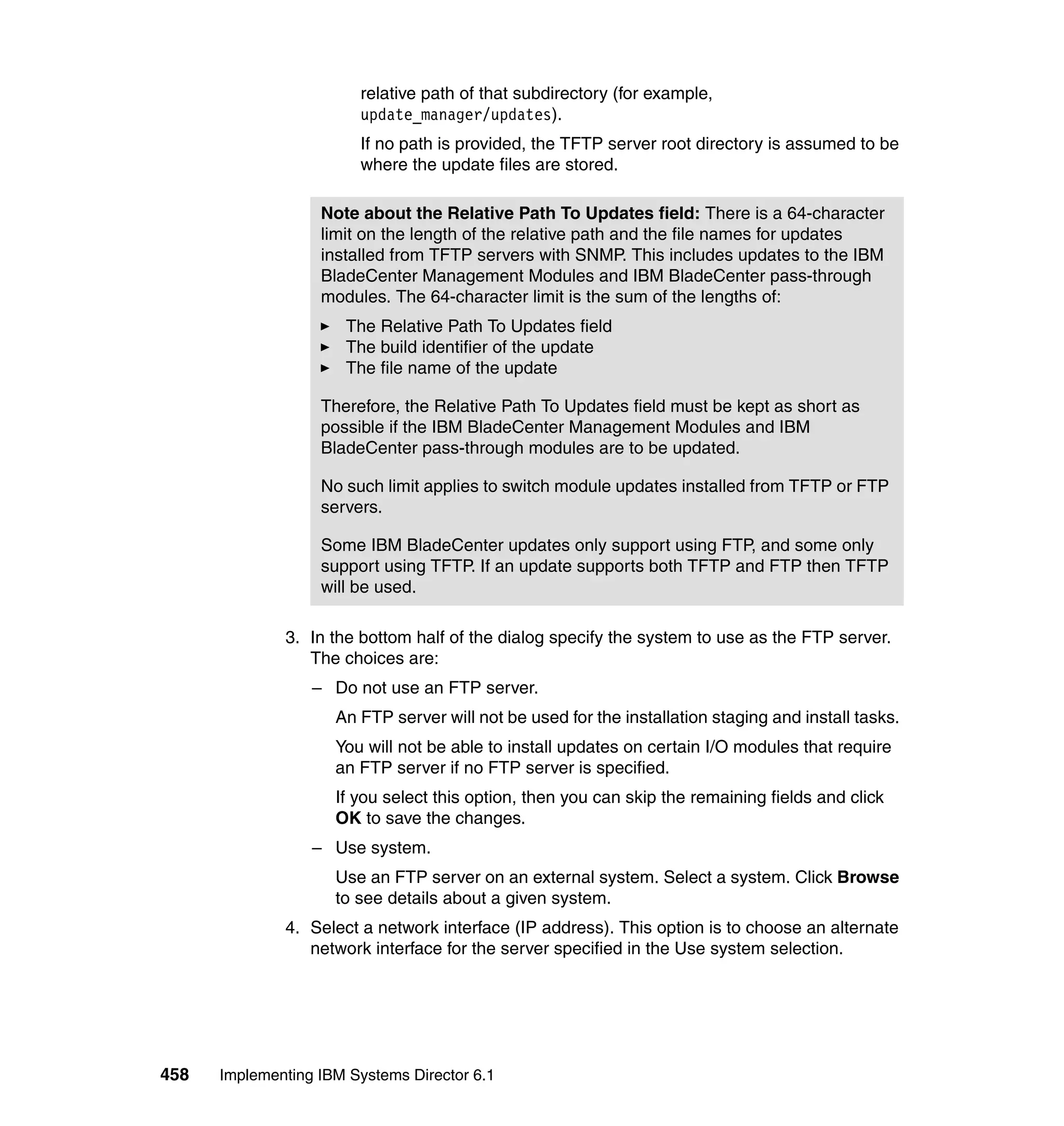 458 Implementing IBM Systems Director 6.1
relative path of that subdirectory (for example,
update_manager/updates).
If no path is provided, the TFTP server root directory is assumed to be
where the update files are stored.
3. In the bottom half of the dialog specify the system to use as the FTP server.
The choices are:
– Do not use an FTP server.
An FTP server will not be used for the installation staging and install tasks.
You will not be able to install updates on certain I/O modules that require
an FTP server if no FTP server is specified.
If you select this option, then you can skip the remaining fields and click
OK to save the changes.
– Use system.
Use an FTP server on an external system. Select a system. Click Browse
to see details about a given system.
4. Select a network interface (IP address). This option is to choose an alternate
network interface for the server specified in the Use system selection.
Note about the Relative Path To Updates field: There is a 64-character
limit on the length of the relative path and the file names for updates
installed from TFTP servers with SNMP. This includes updates to the IBM
BladeCenter Management Modules and IBM BladeCenter pass-through
modules. The 64-character limit is the sum of the lengths of:
The Relative Path To Updates field
The build identifier of the update
The file name of the update
Therefore, the Relative Path To Updates field must be kept as short as
possible if the IBM BladeCenter Management Modules and IBM
BladeCenter pass-through modules are to be updated.
No such limit applies to switch module updates installed from TFTP or FTP
servers.
Some IBM BladeCenter updates only support using FTP, and some only
support using TFTP. If an update supports both TFTP and FTP then TFTP
will be used.
 