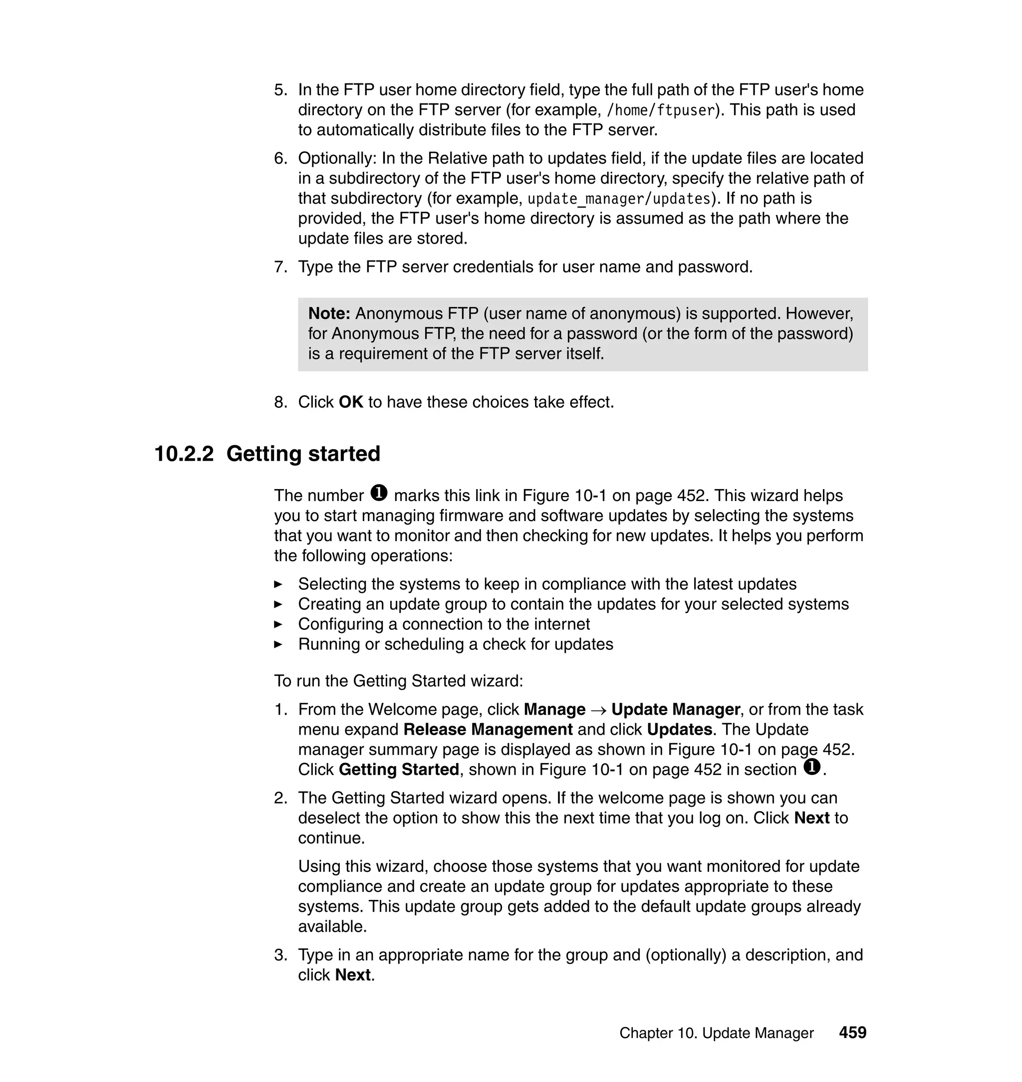 Chapter 10. Update Manager 459
5. In the FTP user home directory field, type the full path of the FTP user's home
directory on the FTP server (for example, /home/ftpuser). This path is used
to automatically distribute files to the FTP server.
6. Optionally: In the Relative path to updates field, if the update files are located
in a subdirectory of the FTP user's home directory, specify the relative path of
that subdirectory (for example, update_manager/updates). If no path is
provided, the FTP user's home directory is assumed as the path where the
update files are stored.
7. Type the FTP server credentials for user name and password.
8. Click OK to have these choices take effect.
10.2.2 Getting started
The number marks this link in Figure 10-1 on page 452. This wizard helps
you to start managing firmware and software updates by selecting the systems
that you want to monitor and then checking for new updates. It helps you perform
the following operations:
Selecting the systems to keep in compliance with the latest updates
Creating an update group to contain the updates for your selected systems
Configuring a connection to the internet
Running or scheduling a check for updates
To run the Getting Started wizard:
1. From the Welcome page, click Manage → Update Manager, or from the task
menu expand Release Management and click Updates. The Update
manager summary page is displayed as shown in Figure 10-1 on page 452.
Click Getting Started, shown in Figure 10-1 on page 452 in section .
2. The Getting Started wizard opens. If the welcome page is shown you can
deselect the option to show this the next time that you log on. Click Next to
continue.
Using this wizard, choose those systems that you want monitored for update
compliance and create an update group for updates appropriate to these
systems. This update group gets added to the default update groups already
available.
3. Type in an appropriate name for the group and (optionally) a description, and
click Next.
Note: Anonymous FTP (user name of anonymous) is supported. However,
for Anonymous FTP, the need for a password (or the form of the password)
is a requirement of the FTP server itself.
 