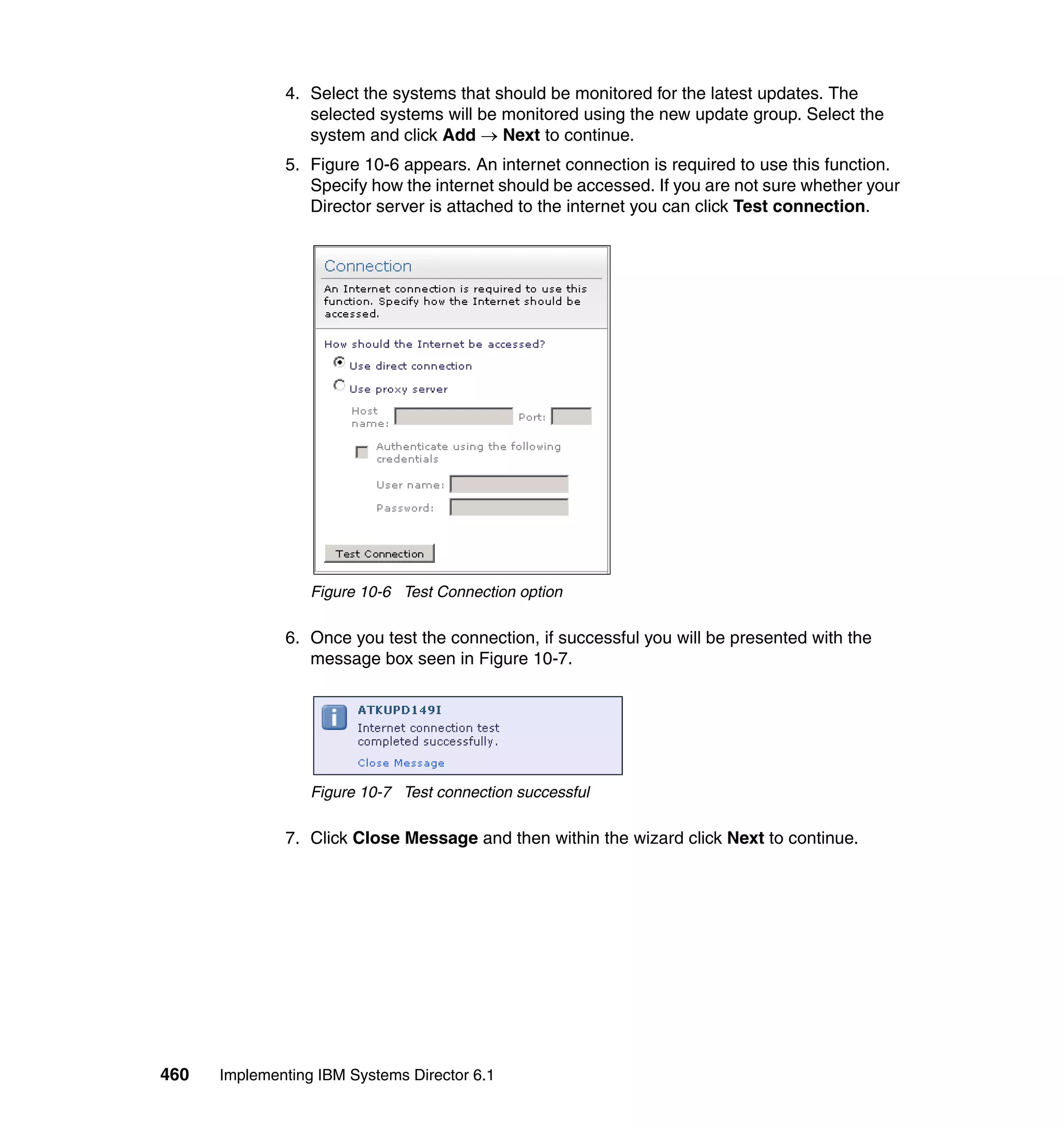 460 Implementing IBM Systems Director 6.1
4. Select the systems that should be monitored for the latest updates. The
selected systems will be monitored using the new update group. Select the
system and click Add → Next to continue.
5. Figure 10-6 appears. An internet connection is required to use this function.
Specify how the internet should be accessed. If you are not sure whether your
Director server is attached to the internet you can click Test connection.
Figure 10-6 Test Connection option
6. Once you test the connection, if successful you will be presented with the
message box seen in Figure 10-7.
Figure 10-7 Test connection successful
7. Click Close Message and then within the wizard click Next to continue.
 