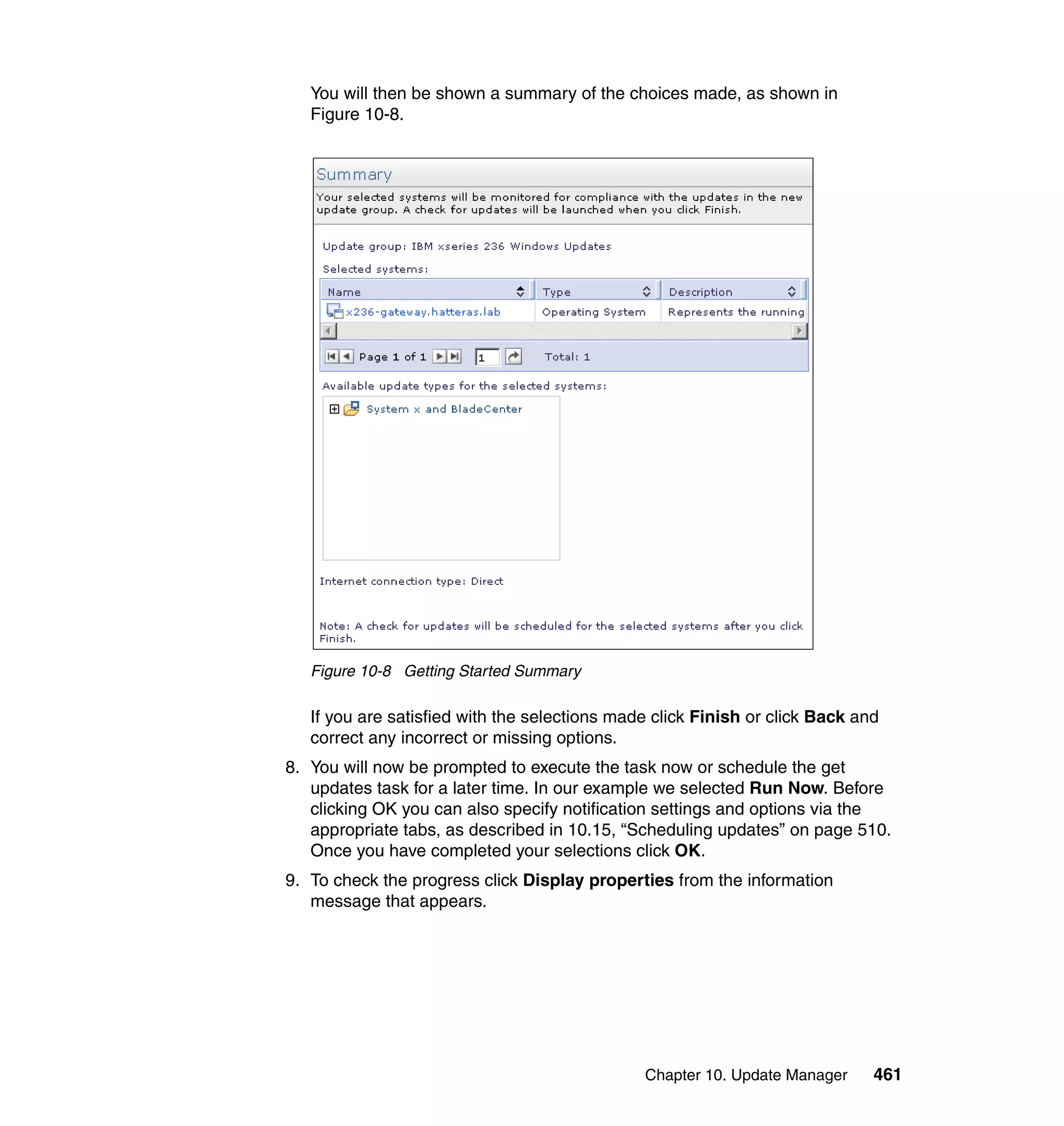 Chapter 10. Update Manager 461
You will then be shown a summary of the choices made, as shown in
Figure 10-8.
Figure 10-8 Getting Started Summary
If you are satisfied with the selections made click Finish or click Back and
correct any incorrect or missing options.
8. You will now be prompted to execute the task now or schedule the get
updates task for a later time. In our example we selected Run Now. Before
clicking OK you can also specify notification settings and options via the
appropriate tabs, as described in 10.15, “Scheduling updates” on page 510.
Once you have completed your selections click OK.
9. To check the progress click Display properties from the information
message that appears.
 