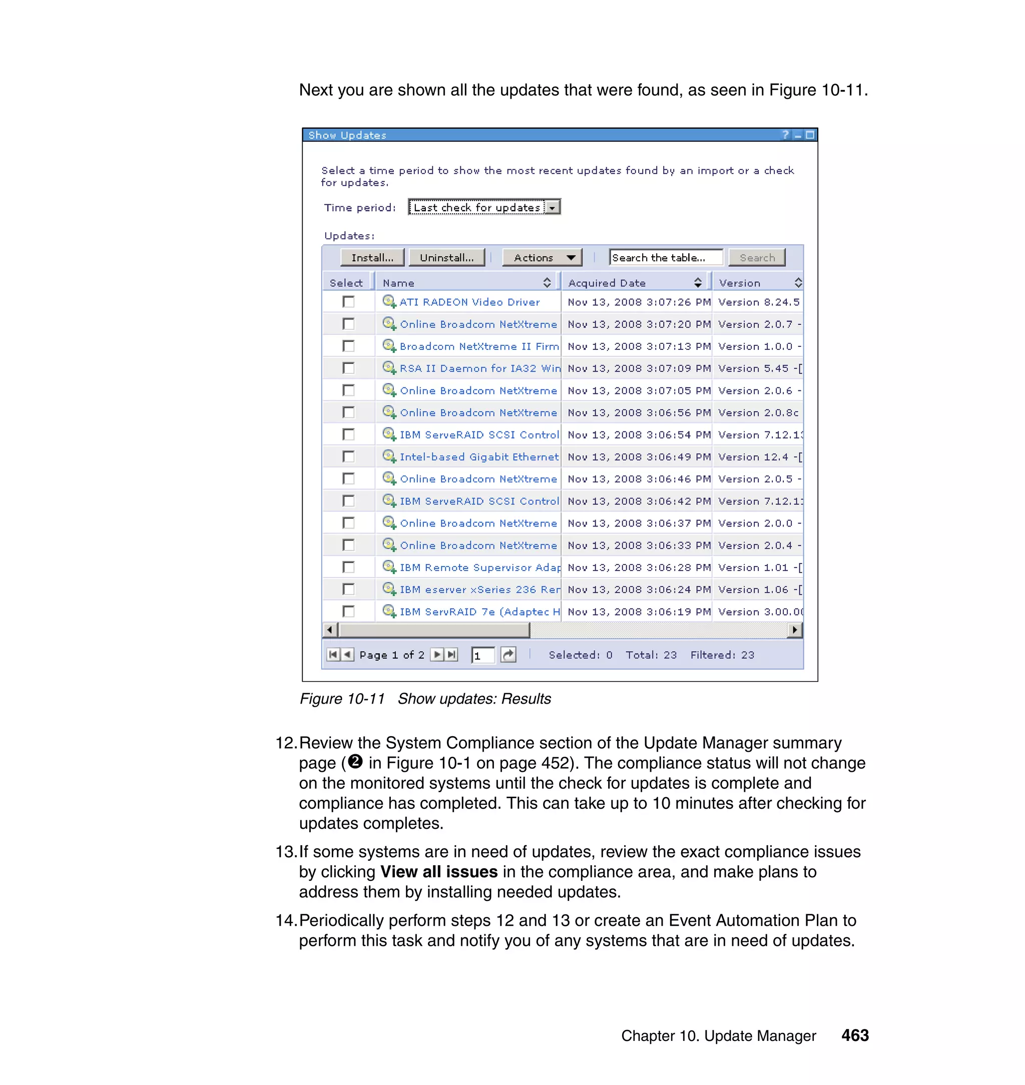 Chapter 10. Update Manager 463
Next you are shown all the updates that were found, as seen in Figure 10-11.
Figure 10-11 Show updates: Results
12.Review the System Compliance section of the Update Manager summary
page ( in Figure 10-1 on page 452). The compliance status will not change
on the monitored systems until the check for updates is complete and
compliance has completed. This can take up to 10 minutes after checking for
updates completes.
13.If some systems are in need of updates, review the exact compliance issues
by clicking View all issues in the compliance area, and make plans to
address them by installing needed updates.
14.Periodically perform steps 12 and 13 or create an Event Automation Plan to
perform this task and notify you of any systems that are in need of updates.
 
