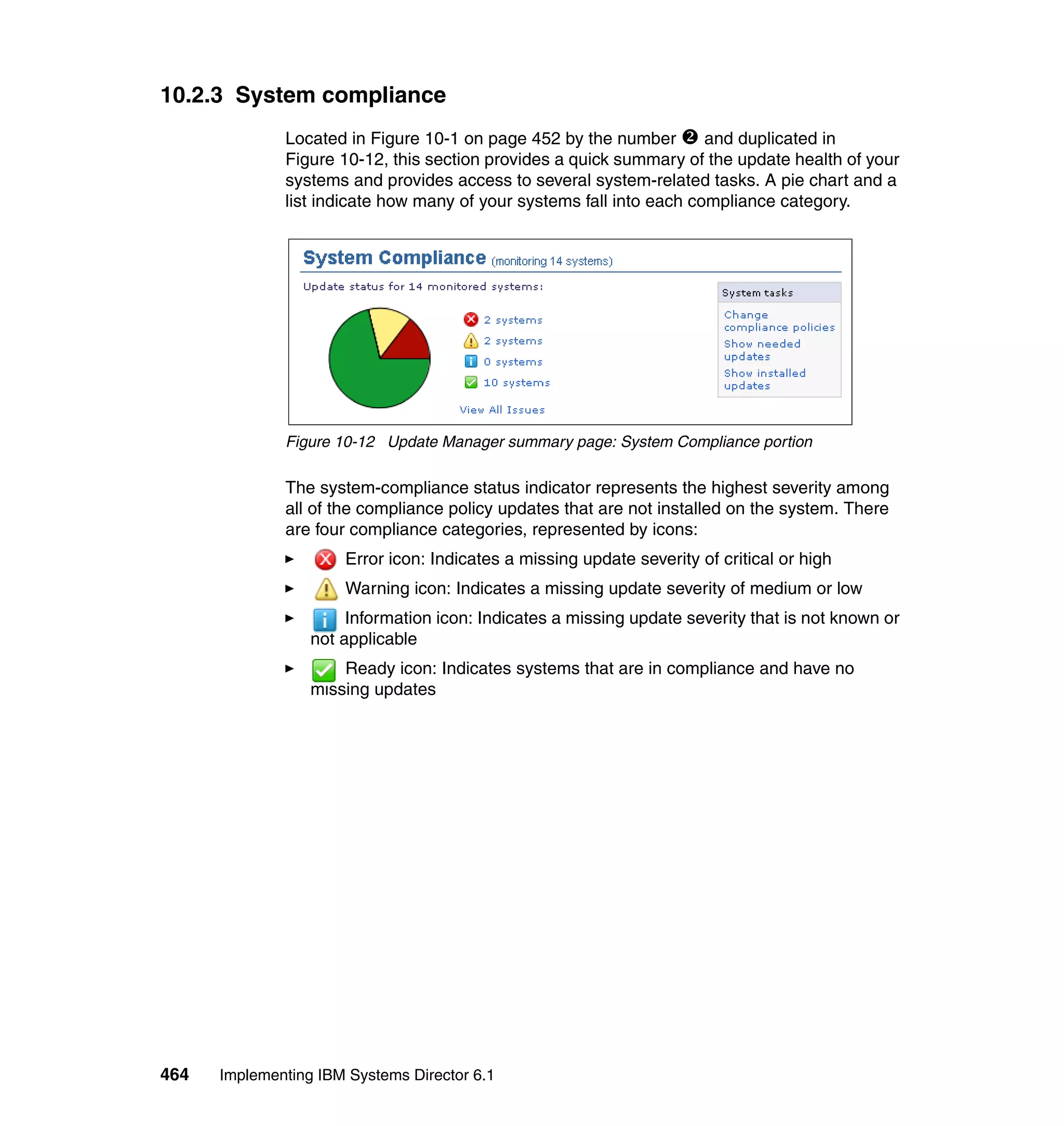 464 Implementing IBM Systems Director 6.1
10.2.3 System compliance
Located in Figure 10-1 on page 452 by the number and duplicated in
Figure 10-12, this section provides a quick summary of the update health of your
systems and provides access to several system-related tasks. A pie chart and a
list indicate how many of your systems fall into each compliance category.
Figure 10-12 Update Manager summary page: System Compliance portion
The system-compliance status indicator represents the highest severity among
all of the compliance policy updates that are not installed on the system. There
are four compliance categories, represented by icons:
Error icon: Indicates a missing update severity of critical or high
Warning icon: Indicates a missing update severity of medium or low
Information icon: Indicates a missing update severity that is not known or
not applicable
Ready icon: Indicates systems that are in compliance and have no
missing updates
 