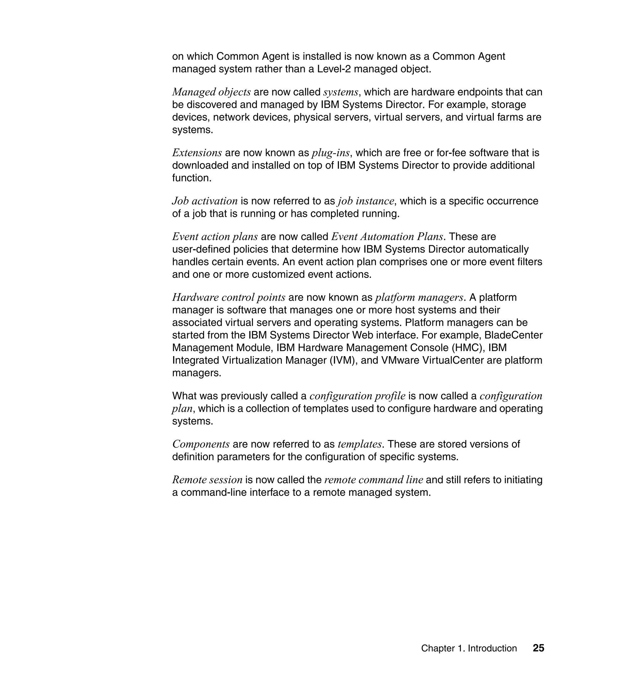 Chapter 1. Introduction 25
on which Common Agent is installed is now known as a Common Agent
managed system rather than a Level-2 managed object.
Managed objects are now called systems, which are hardware endpoints that can
be discovered and managed by IBM Systems Director. For example, storage
devices, network devices, physical servers, virtual servers, and virtual farms are
systems.
Extensions are now known as plug-ins, which are free or for-fee software that is
downloaded and installed on top of IBM Systems Director to provide additional
function.
Job activation is now referred to as job instance, which is a specific occurrence
of a job that is running or has completed running.
Event action plans are now called Event Automation Plans. These are
user-defined policies that determine how IBM Systems Director automatically
handles certain events. An event action plan comprises one or more event filters
and one or more customized event actions.
Hardware control points are now known as platform managers. A platform
manager is software that manages one or more host systems and their
associated virtual servers and operating systems. Platform managers can be
started from the IBM Systems Director Web interface. For example, BladeCenter
Management Module, IBM Hardware Management Console (HMC), IBM
Integrated Virtualization Manager (IVM), and VMware VirtualCenter are platform
managers.
What was previously called a configuration profile is now called a configuration
plan, which is a collection of templates used to configure hardware and operating
systems.
Components are now referred to as templates. These are stored versions of
definition parameters for the configuration of specific systems.
Remote session is now called the remote command line and still refers to initiating
a command-line interface to a remote managed system.
 