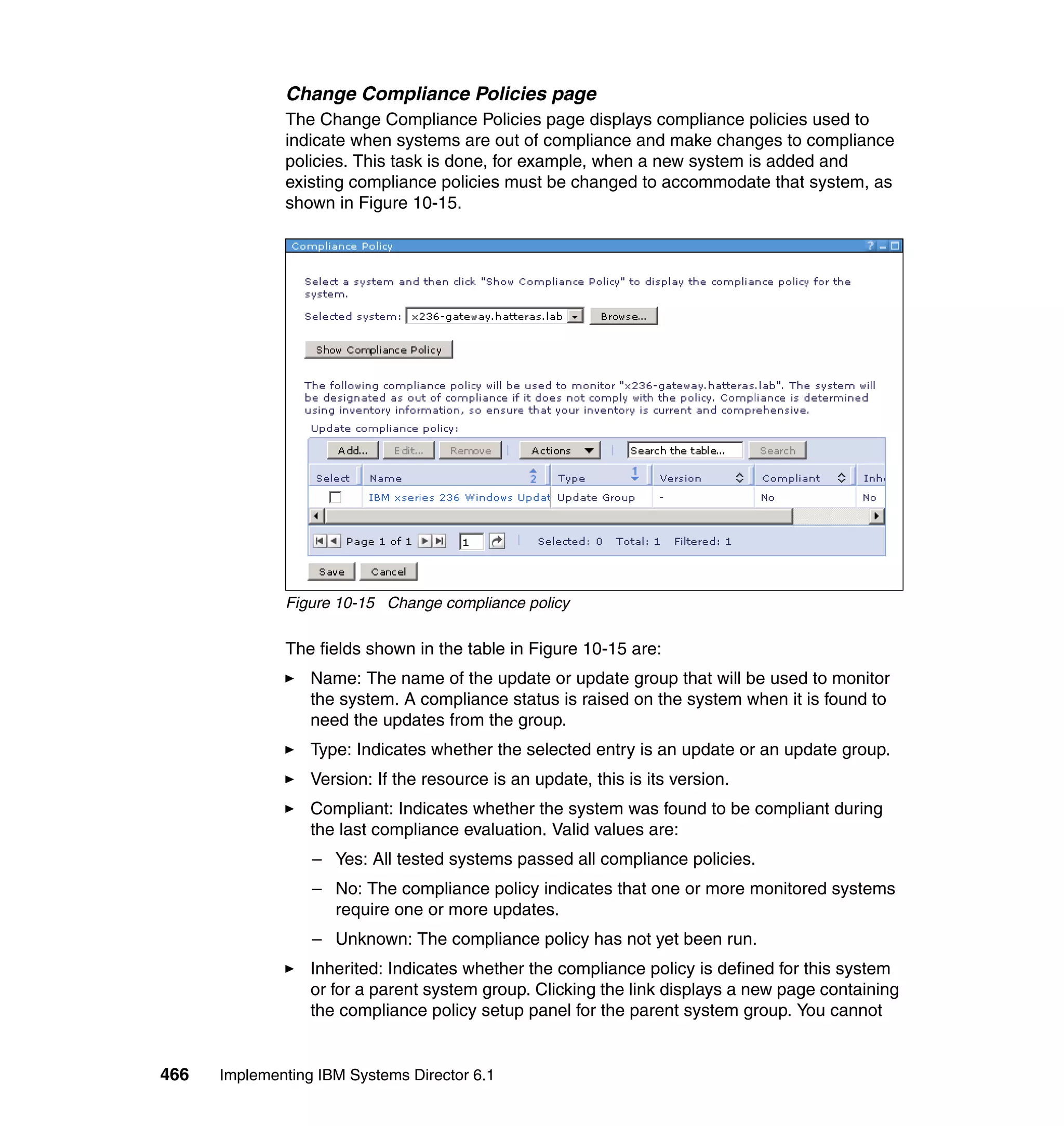 466 Implementing IBM Systems Director 6.1
Change Compliance Policies page
The Change Compliance Policies page displays compliance policies used to
indicate when systems are out of compliance and make changes to compliance
policies. This task is done, for example, when a new system is added and
existing compliance policies must be changed to accommodate that system, as
shown in Figure 10-15.
Figure 10-15 Change compliance policy
The fields shown in the table in Figure 10-15 are:
Name: The name of the update or update group that will be used to monitor
the system. A compliance status is raised on the system when it is found to
need the updates from the group.
Type: Indicates whether the selected entry is an update or an update group.
Version: If the resource is an update, this is its version.
Compliant: Indicates whether the system was found to be compliant during
the last compliance evaluation. Valid values are:
– Yes: All tested systems passed all compliance policies.
– No: The compliance policy indicates that one or more monitored systems
require one or more updates.
– Unknown: The compliance policy has not yet been run.
Inherited: Indicates whether the compliance policy is defined for this system
or for a parent system group. Clicking the link displays a new page containing
the compliance policy setup panel for the parent system group. You cannot
 
