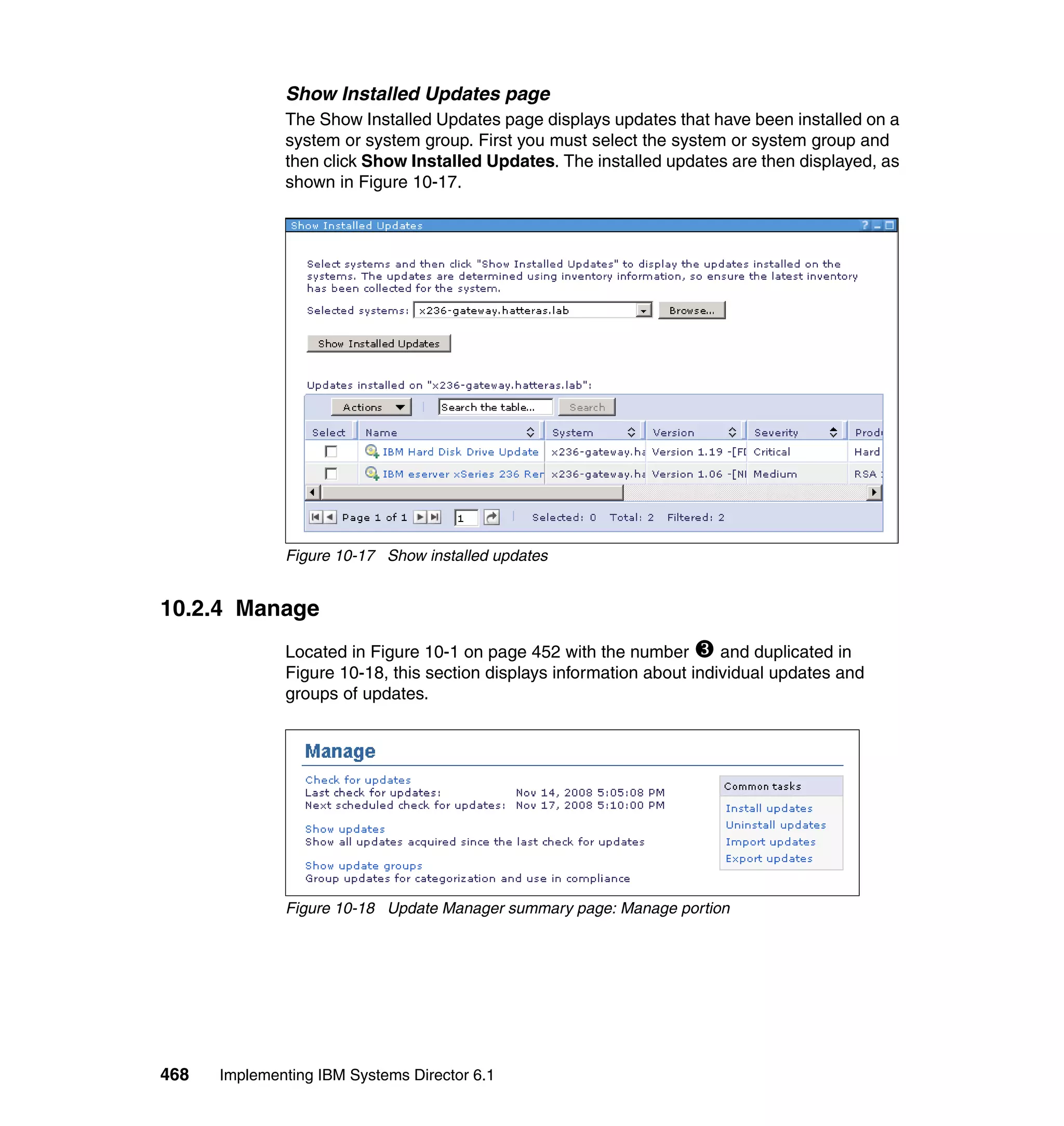 468 Implementing IBM Systems Director 6.1
Show Installed Updates page
The Show Installed Updates page displays updates that have been installed on a
system or system group. First you must select the system or system group and
then click Show Installed Updates. The installed updates are then displayed, as
shown in Figure 10-17.
Figure 10-17 Show installed updates
10.2.4 Manage
Located in Figure 10-1 on page 452 with the number and duplicated in
Figure 10-18, this section displays information about individual updates and
groups of updates.
Figure 10-18 Update Manager summary page: Manage portion
 