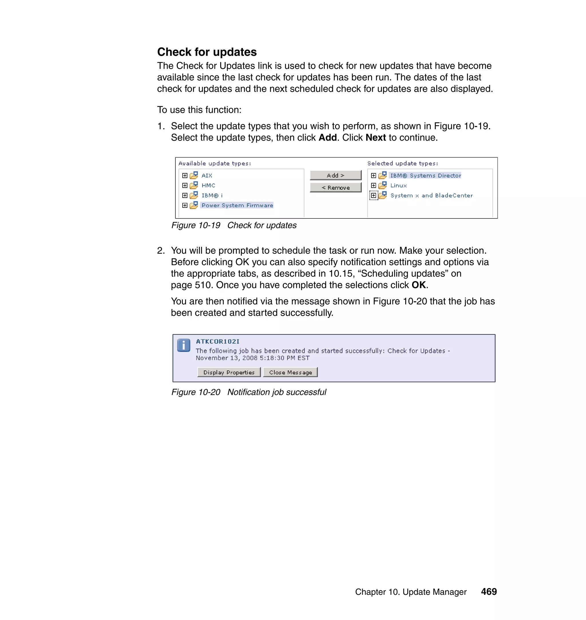 Chapter 10. Update Manager 469
Check for updates
The Check for Updates link is used to check for new updates that have become
available since the last check for updates has been run. The dates of the last
check for updates and the next scheduled check for updates are also displayed.
To use this function:
1. Select the update types that you wish to perform, as shown in Figure 10-19.
Select the update types, then click Add. Click Next to continue.
Figure 10-19 Check for updates
2. You will be prompted to schedule the task or run now. Make your selection.
Before clicking OK you can also specify notification settings and options via
the appropriate tabs, as described in 10.15, “Scheduling updates” on
page 510. Once you have completed the selections click OK.
You are then notified via the message shown in Figure 10-20 that the job has
been created and started successfully.
Figure 10-20 Notification job successful
 