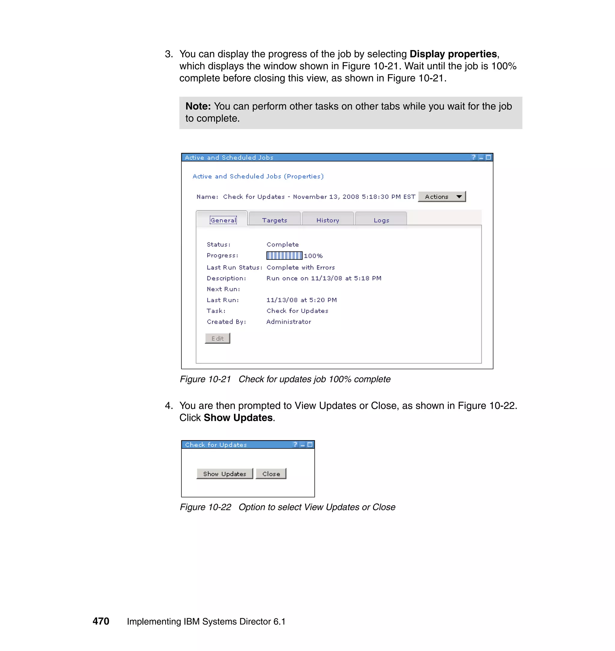 470 Implementing IBM Systems Director 6.1
3. You can display the progress of the job by selecting Display properties,
which displays the window shown in Figure 10-21. Wait until the job is 100%
complete before closing this view, as shown in Figure 10-21.
Figure 10-21 Check for updates job 100% complete
4. You are then prompted to View Updates or Close, as shown in Figure 10-22.
Click Show Updates.
Figure 10-22 Option to select View Updates or Close
Note: You can perform other tasks on other tabs while you wait for the job
to complete.
 