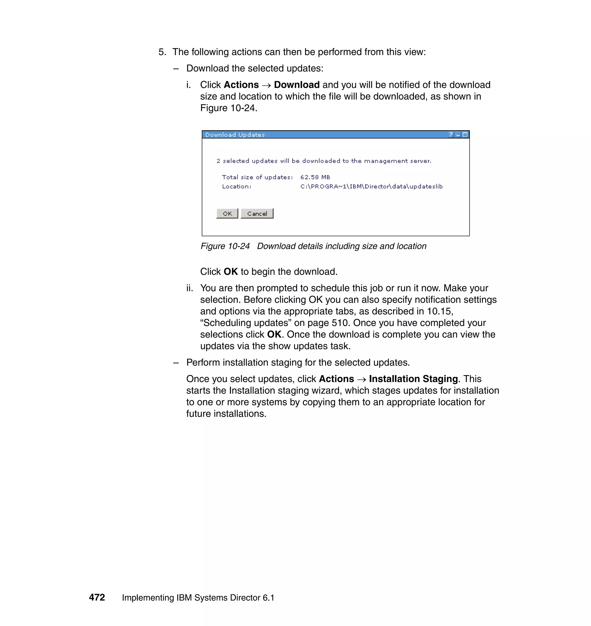 472 Implementing IBM Systems Director 6.1
5. The following actions can then be performed from this view:
– Download the selected updates:
i. Click Actions → Download and you will be notified of the download
size and location to which the file will be downloaded, as shown in
Figure 10-24.
Figure 10-24 Download details including size and location
Click OK to begin the download.
ii. You are then prompted to schedule this job or run it now. Make your
selection. Before clicking OK you can also specify notification settings
and options via the appropriate tabs, as described in 10.15,
“Scheduling updates” on page 510. Once you have completed your
selections click OK. Once the download is complete you can view the
updates via the show updates task.
– Perform installation staging for the selected updates.
Once you select updates, click Actions → Installation Staging. This
starts the Installation staging wizard, which stages updates for installation
to one or more systems by copying them to an appropriate location for
future installations.
 