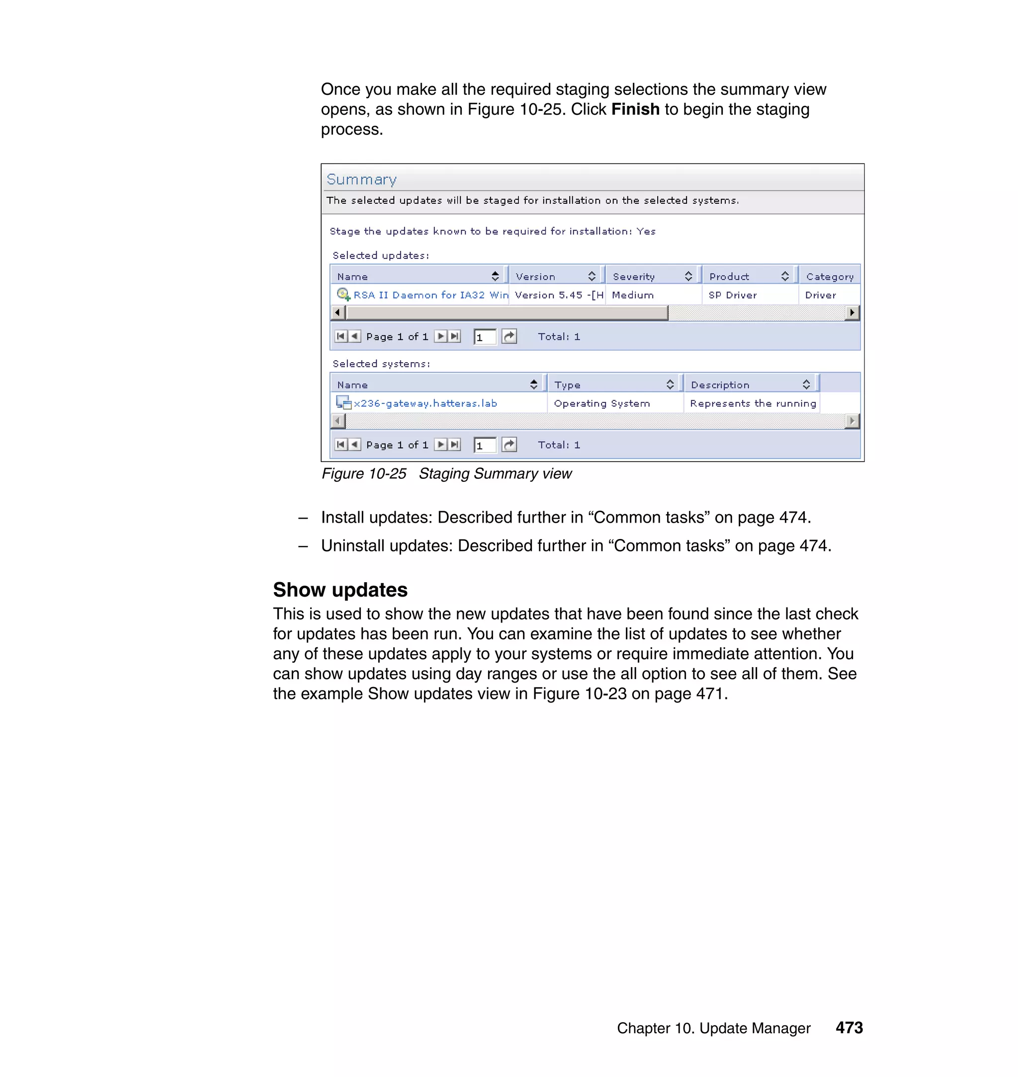Chapter 10. Update Manager 473
Once you make all the required staging selections the summary view
opens, as shown in Figure 10-25. Click Finish to begin the staging
process.
Figure 10-25 Staging Summary view
– Install updates: Described further in “Common tasks” on page 474.
– Uninstall updates: Described further in “Common tasks” on page 474.
Show updates
This is used to show the new updates that have been found since the last check
for updates has been run. You can examine the list of updates to see whether
any of these updates apply to your systems or require immediate attention. You
can show updates using day ranges or use the all option to see all of them. See
the example Show updates view in Figure 10-23 on page 471.
 