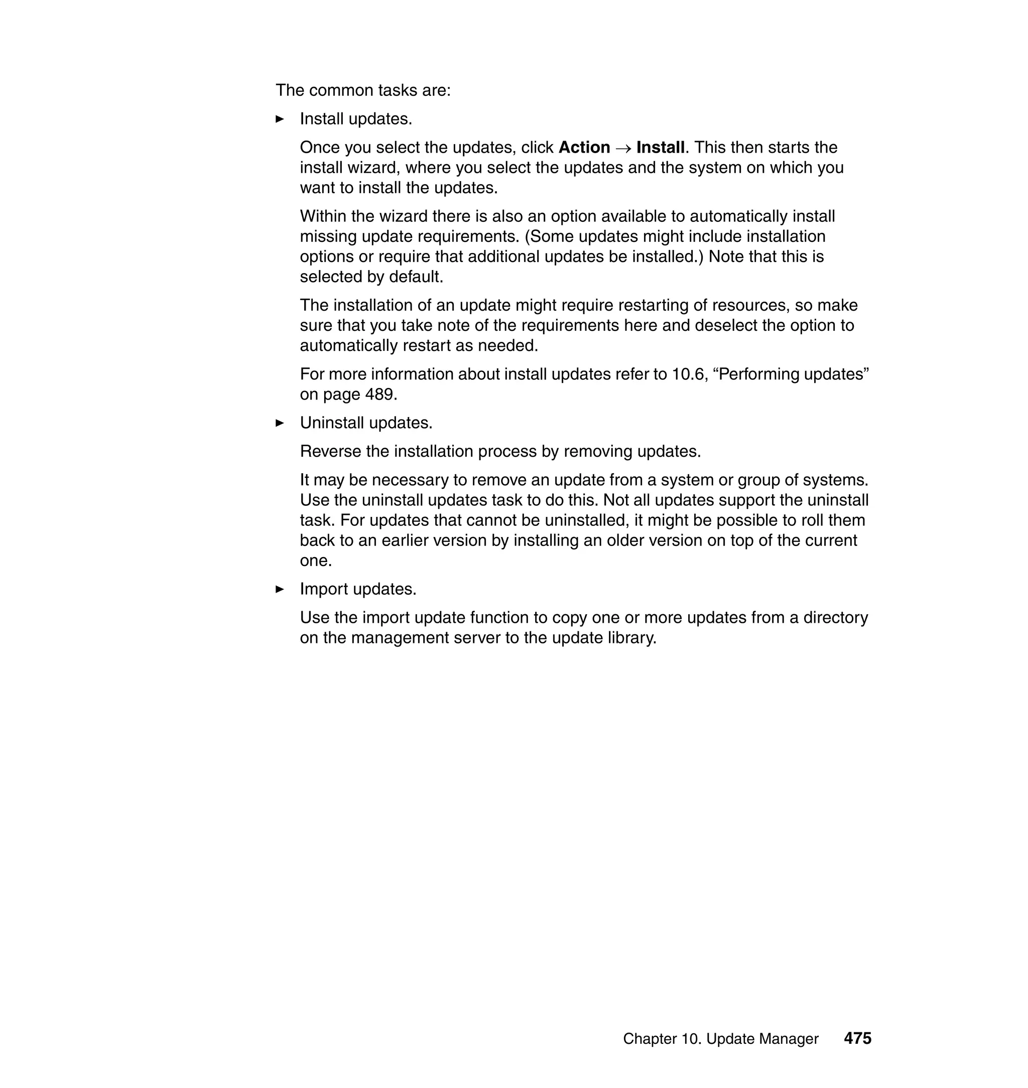 Chapter 10. Update Manager 475
The common tasks are:
Install updates.
Once you select the updates, click Action → Install. This then starts the
install wizard, where you select the updates and the system on which you
want to install the updates.
Within the wizard there is also an option available to automatically install
missing update requirements. (Some updates might include installation
options or require that additional updates be installed.) Note that this is
selected by default.
The installation of an update might require restarting of resources, so make
sure that you take note of the requirements here and deselect the option to
automatically restart as needed.
For more information about install updates refer to 10.6, “Performing updates”
on page 489.
Uninstall updates.
Reverse the installation process by removing updates.
It may be necessary to remove an update from a system or group of systems.
Use the uninstall updates task to do this. Not all updates support the uninstall
task. For updates that cannot be uninstalled, it might be possible to roll them
back to an earlier version by installing an older version on top of the current
one.
Import updates.
Use the import update function to copy one or more updates from a directory
on the management server to the update library.
 
