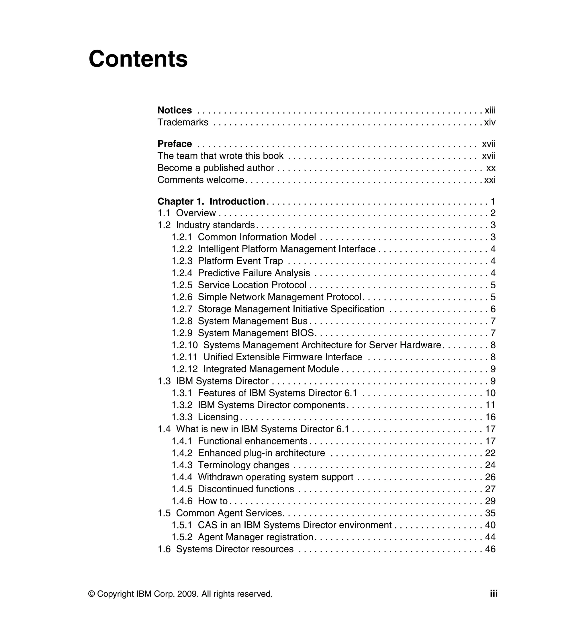 © Copyright IBM Corp. 2009. All rights reserved. iii
Contents
Notices . . . . . . . . . . . . . . . . . . . . . . . . . . . . . . . . . . . . . . . . . . . . . . . . . . . . . . xiii
Trademarks . . . . . . . . . . . . . . . . . . . . . . . . . . . . . . . . . . . . . . . . . . . . . . . . . . . xiv
Preface . . . . . . . . . . . . . . . . . . . . . . . . . . . . . . . . . . . . . . . . . . . . . . . . . . . . . xvii
The team that wrote this book . . . . . . . . . . . . . . . . . . . . . . . . . . . . . . . . . . . . xvii
Become a published author . . . . . . . . . . . . . . . . . . . . . . . . . . . . . . . . . . . . . . . xx
Comments welcome. . . . . . . . . . . . . . . . . . . . . . . . . . . . . . . . . . . . . . . . . . . . . xxi
Chapter 1. Introduction. . . . . . . . . . . . . . . . . . . . . . . . . . . . . . . . . . . . . . . . . . 1
1.1 Overview . . . . . . . . . . . . . . . . . . . . . . . . . . . . . . . . . . . . . . . . . . . . . . . . . . . 2
1.2 Industry standards. . . . . . . . . . . . . . . . . . . . . . . . . . . . . . . . . . . . . . . . . . . . 3
1.2.1 Common Information Model . . . . . . . . . . . . . . . . . . . . . . . . . . . . . . . . 3
1.2.2 Intelligent Platform Management Interface . . . . . . . . . . . . . . . . . . . . . 4
1.2.3 Platform Event Trap . . . . . . . . . . . . . . . . . . . . . . . . . . . . . . . . . . . . . . 4
1.2.4 Predictive Failure Analysis . . . . . . . . . . . . . . . . . . . . . . . . . . . . . . . . . 4
1.2.5 Service Location Protocol . . . . . . . . . . . . . . . . . . . . . . . . . . . . . . . . . . 5
1.2.6 Simple Network Management Protocol. . . . . . . . . . . . . . . . . . . . . . . . 5
1.2.7 Storage Management Initiative Specification . . . . . . . . . . . . . . . . . . . 6
1.2.8 System Management Bus . . . . . . . . . . . . . . . . . . . . . . . . . . . . . . . . . . 7
1.2.9 System Management BIOS. . . . . . . . . . . . . . . . . . . . . . . . . . . . . . . . . 7
1.2.10 Systems Management Architecture for Server Hardware. . . . . . . . . 8
1.2.11 Unified Extensible Firmware Interface . . . . . . . . . . . . . . . . . . . . . . . 8
1.2.12 Integrated Management Module . . . . . . . . . . . . . . . . . . . . . . . . . . . . 9
1.3 IBM Systems Director . . . . . . . . . . . . . . . . . . . . . . . . . . . . . . . . . . . . . . . . . 9
1.3.1 Features of IBM Systems Director 6.1 . . . . . . . . . . . . . . . . . . . . . . . 10
1.3.2 IBM Systems Director components. . . . . . . . . . . . . . . . . . . . . . . . . . 11
1.3.3 Licensing . . . . . . . . . . . . . . . . . . . . . . . . . . . . . . . . . . . . . . . . . . . . . . 16
1.4 What is new in IBM Systems Director 6.1 . . . . . . . . . . . . . . . . . . . . . . . . . 17
1.4.1 Functional enhancements . . . . . . . . . . . . . . . . . . . . . . . . . . . . . . . . . 17
1.4.2 Enhanced plug-in architecture . . . . . . . . . . . . . . . . . . . . . . . . . . . . . 22
1.4.3 Terminology changes . . . . . . . . . . . . . . . . . . . . . . . . . . . . . . . . . . . . 24
1.4.4 Withdrawn operating system support . . . . . . . . . . . . . . . . . . . . . . . . 26
1.4.5 Discontinued functions . . . . . . . . . . . . . . . . . . . . . . . . . . . . . . . . . . . 27
1.4.6 How to. . . . . . . . . . . . . . . . . . . . . . . . . . . . . . . . . . . . . . . . . . . . . . . . 29
1.5 Common Agent Services. . . . . . . . . . . . . . . . . . . . . . . . . . . . . . . . . . . . . . 35
1.5.1 CAS in an IBM Systems Director environment . . . . . . . . . . . . . . . . . 40
1.5.2 Agent Manager registration. . . . . . . . . . . . . . . . . . . . . . . . . . . . . . . . 44
1.6 Systems Director resources . . . . . . . . . . . . . . . . . . . . . . . . . . . . . . . . . . . 46
 