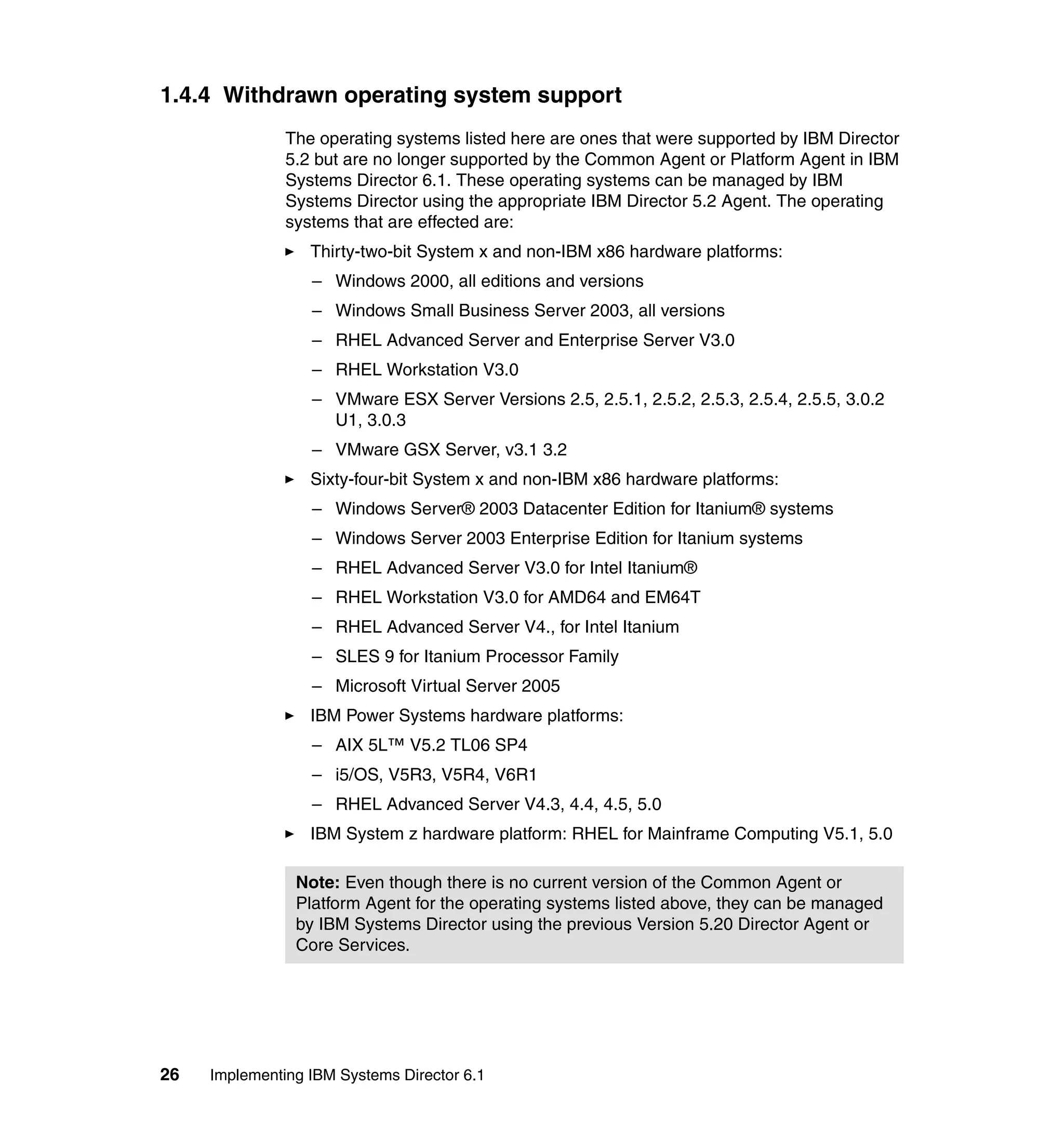 26 Implementing IBM Systems Director 6.1
1.4.4 Withdrawn operating system support
The operating systems listed here are ones that were supported by IBM Director
5.2 but are no longer supported by the Common Agent or Platform Agent in IBM
Systems Director 6.1. These operating systems can be managed by IBM
Systems Director using the appropriate IBM Director 5.2 Agent. The operating
systems that are effected are:
Thirty-two-bit System x and non-IBM x86 hardware platforms:
– Windows 2000, all editions and versions
– Windows Small Business Server 2003, all versions
– RHEL Advanced Server and Enterprise Server V3.0
– RHEL Workstation V3.0
– VMware ESX Server Versions 2.5, 2.5.1, 2.5.2, 2.5.3, 2.5.4, 2.5.5, 3.0.2
U1, 3.0.3
– VMware GSX Server, v3.1 3.2
Sixty-four-bit System x and non-IBM x86 hardware platforms:
– Windows Server® 2003 Datacenter Edition for Itanium® systems
– Windows Server 2003 Enterprise Edition for Itanium systems
– RHEL Advanced Server V3.0 for Intel Itanium®
– RHEL Workstation V3.0 for AMD64 and EM64T
– RHEL Advanced Server V4., for Intel Itanium
– SLES 9 for Itanium Processor Family
– Microsoft Virtual Server 2005
IBM Power Systems hardware platforms:
– AIX 5L™ V5.2 TL06 SP4
– i5/OS, V5R3, V5R4, V6R1
– RHEL Advanced Server V4.3, 4.4, 4.5, 5.0
IBM System z hardware platform: RHEL for Mainframe Computing V5.1, 5.0
Note: Even though there is no current version of the Common Agent or
Platform Agent for the operating systems listed above, they can be managed
by IBM Systems Director using the previous Version 5.20 Director Agent or
Core Services.
 