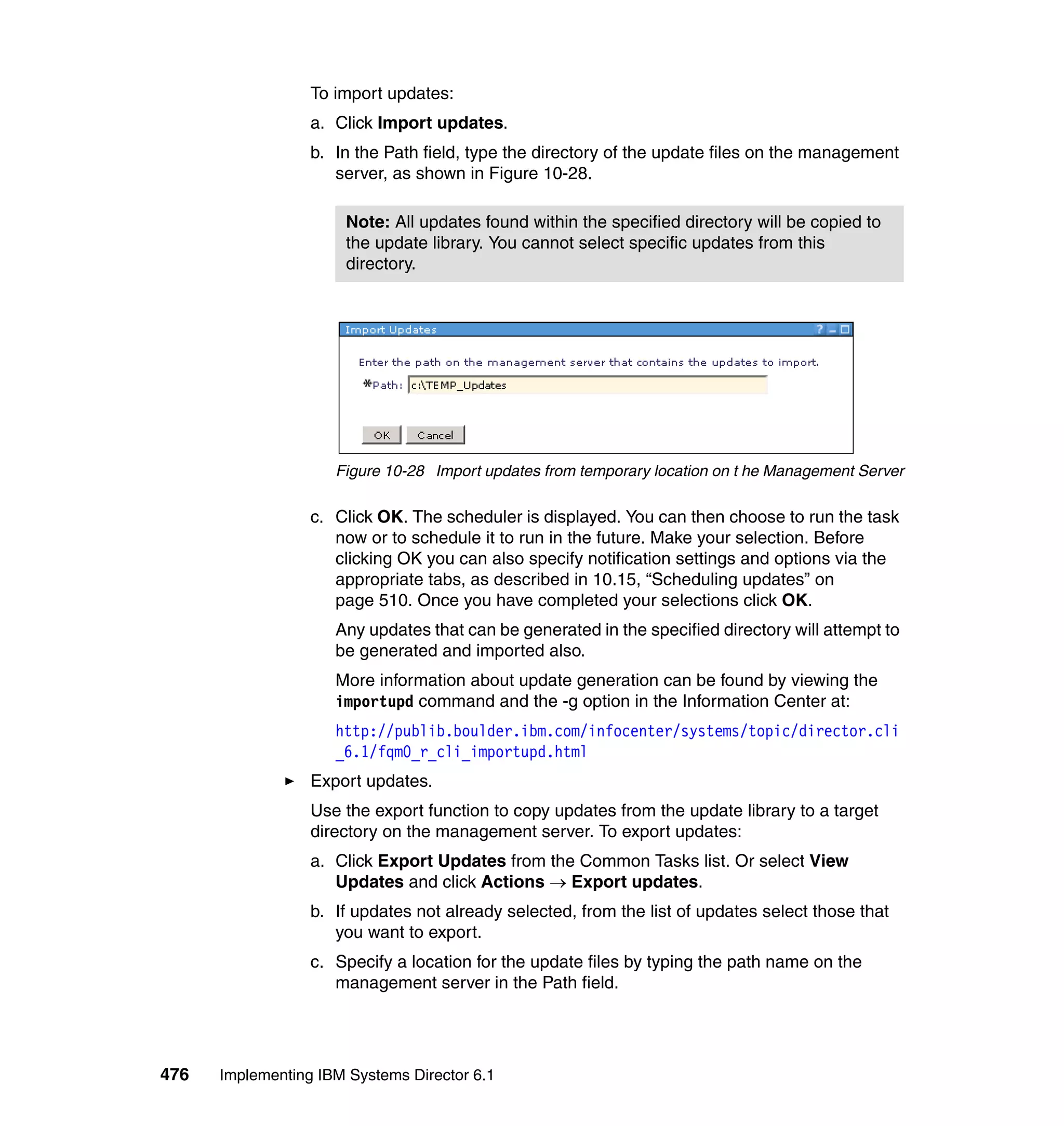 476 Implementing IBM Systems Director 6.1
To import updates:
a. Click Import updates.
b. In the Path field, type the directory of the update files on the management
server, as shown in Figure 10-28.
Figure 10-28 Import updates from temporary location on t he Management Server
c. Click OK. The scheduler is displayed. You can then choose to run the task
now or to schedule it to run in the future. Make your selection. Before
clicking OK you can also specify notification settings and options via the
appropriate tabs, as described in 10.15, “Scheduling updates” on
page 510. Once you have completed your selections click OK.
Any updates that can be generated in the specified directory will attempt to
be generated and imported also.
More information about update generation can be found by viewing the
importupd command and the -g option in the Information Center at:
http://publib.boulder.ibm.com/infocenter/systems/topic/director.cli
_6.1/fqm0_r_cli_importupd.html
Export updates.
Use the export function to copy updates from the update library to a target
directory on the management server. To export updates:
a. Click Export Updates from the Common Tasks list. Or select View
Updates and click Actions → Export updates.
b. If updates not already selected, from the list of updates select those that
you want to export.
c. Specify a location for the update files by typing the path name on the
management server in the Path field.
Note: All updates found within the specified directory will be copied to
the update library. You cannot select specific updates from this
directory.
 