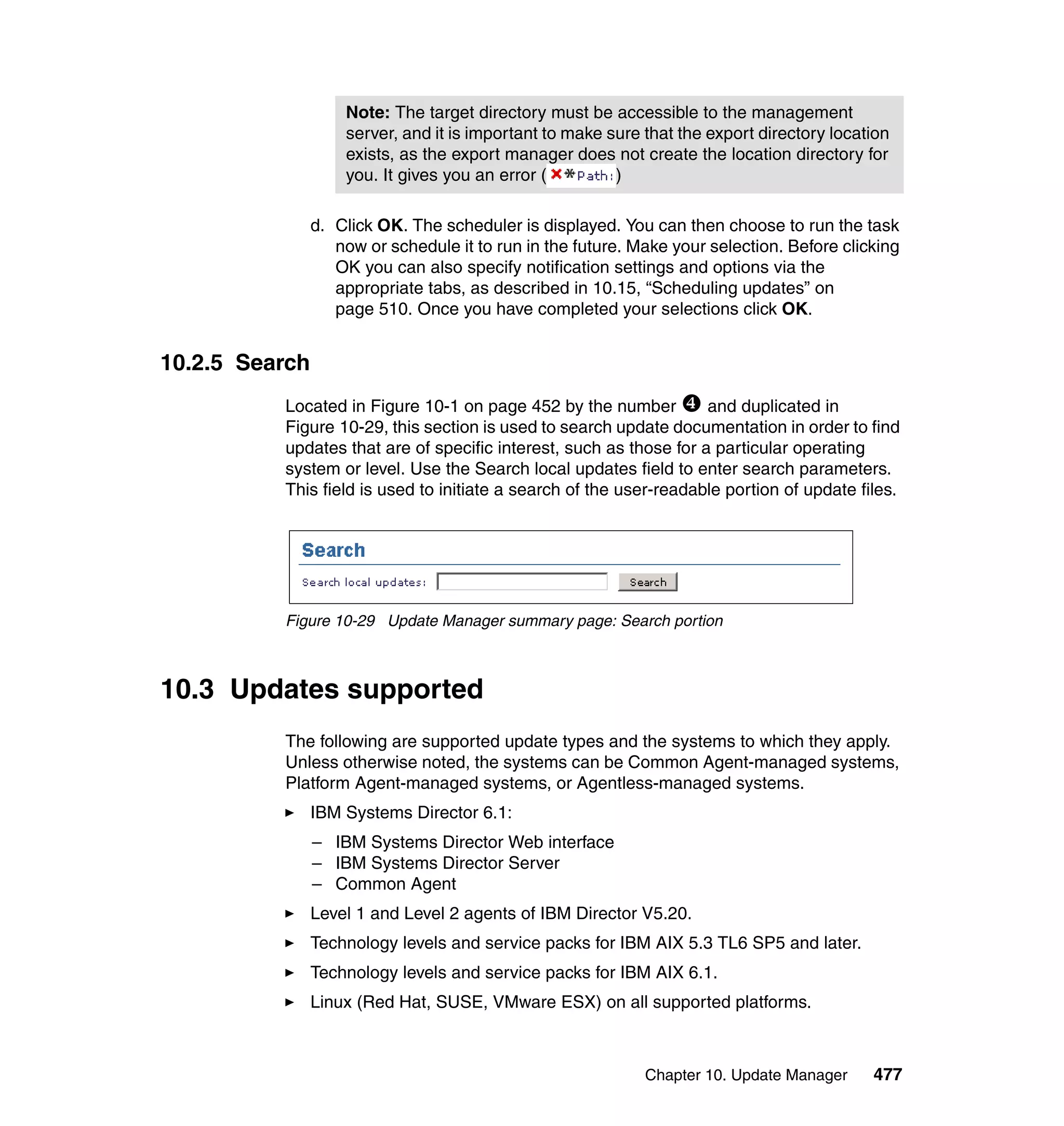 Chapter 10. Update Manager 477
d. Click OK. The scheduler is displayed. You can then choose to run the task
now or schedule it to run in the future. Make your selection. Before clicking
OK you can also specify notification settings and options via the
appropriate tabs, as described in 10.15, “Scheduling updates” on
page 510. Once you have completed your selections click OK.
10.2.5 Search
Located in Figure 10-1 on page 452 by the number and duplicated in
Figure 10-29, this section is used to search update documentation in order to find
updates that are of specific interest, such as those for a particular operating
system or level. Use the Search local updates field to enter search parameters.
This field is used to initiate a search of the user-readable portion of update files.
Figure 10-29 Update Manager summary page: Search portion
10.3 Updates supported
The following are supported update types and the systems to which they apply.
Unless otherwise noted, the systems can be Common Agent-managed systems,
Platform Agent-managed systems, or Agentless-managed systems.
IBM Systems Director 6.1:
– IBM Systems Director Web interface
– IBM Systems Director Server
– Common Agent
Level 1 and Level 2 agents of IBM Director V5.20.
Technology levels and service packs for IBM AIX 5.3 TL6 SP5 and later.
Technology levels and service packs for IBM AIX 6.1.
Linux (Red Hat, SUSE, VMware ESX) on all supported platforms.
Note: The target directory must be accessible to the management
server, and it is important to make sure that the export directory location
exists, as the export manager does not create the location directory for
you. It gives you an error ( )
 