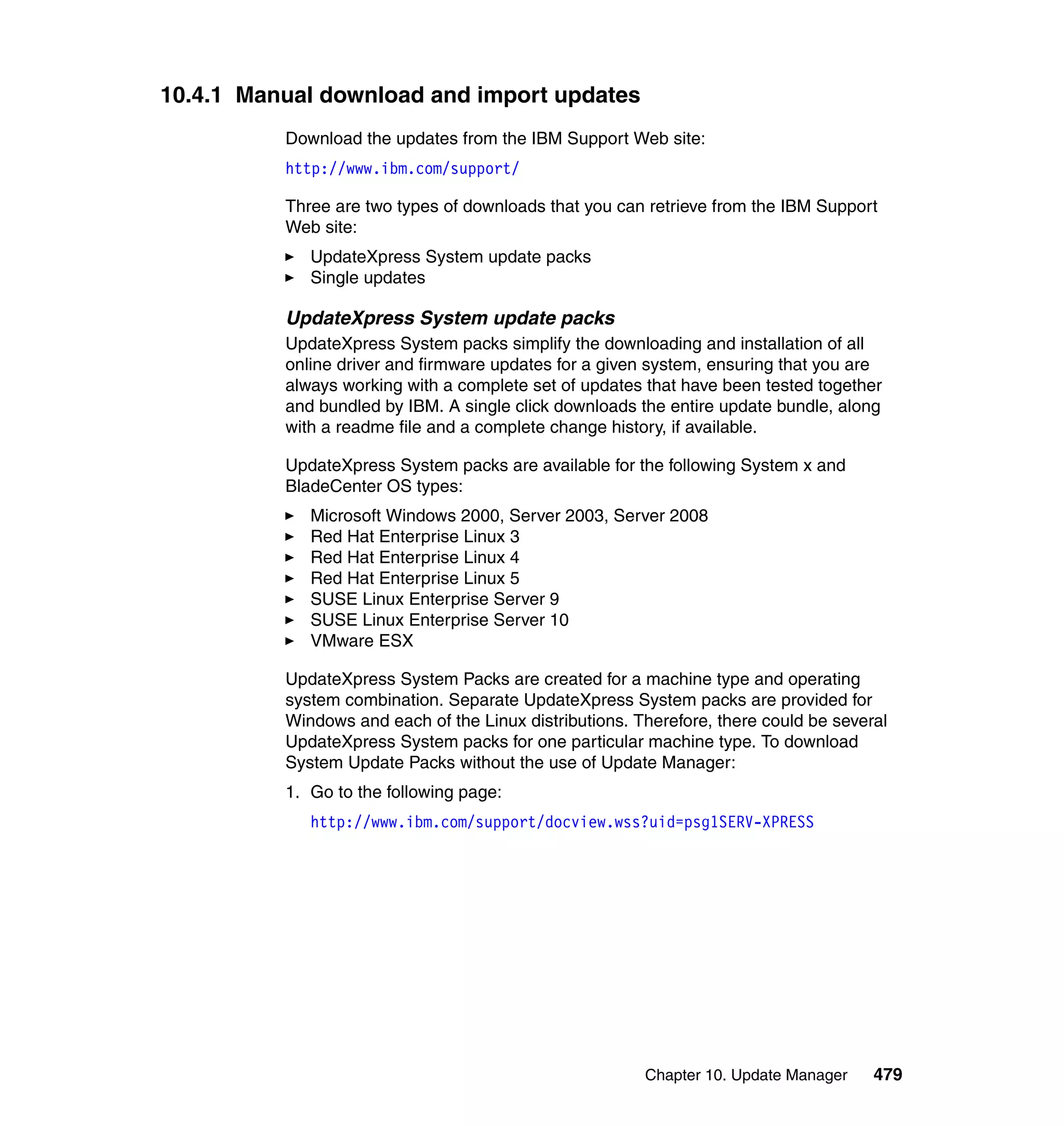 Chapter 10. Update Manager 479
10.4.1 Manual download and import updates
Download the updates from the IBM Support Web site:
http://www.ibm.com/support/
Three are two types of downloads that you can retrieve from the IBM Support
Web site:
UpdateXpress System update packs
Single updates
UpdateXpress System update packs
UpdateXpress System packs simplify the downloading and installation of all
online driver and firmware updates for a given system, ensuring that you are
always working with a complete set of updates that have been tested together
and bundled by IBM. A single click downloads the entire update bundle, along
with a readme file and a complete change history, if available.
UpdateXpress System packs are available for the following System x and
BladeCenter OS types:
Microsoft Windows 2000, Server 2003, Server 2008
Red Hat Enterprise Linux 3
Red Hat Enterprise Linux 4
Red Hat Enterprise Linux 5
SUSE Linux Enterprise Server 9
SUSE Linux Enterprise Server 10
VMware ESX
UpdateXpress System Packs are created for a machine type and operating
system combination. Separate UpdateXpress System packs are provided for
Windows and each of the Linux distributions. Therefore, there could be several
UpdateXpress System packs for one particular machine type. To download
System Update Packs without the use of Update Manager:
1. Go to the following page:
http://www.ibm.com/support/docview.wss?uid=psg1SERV-XPRESS
 