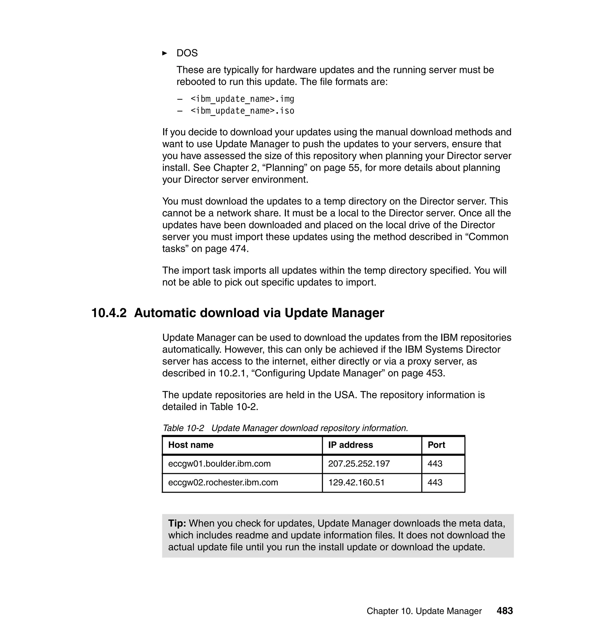 Chapter 10. Update Manager 483
DOS
These are typically for hardware updates and the running server must be
rebooted to run this update. The file formats are:
– <ibm_update_name>.img
– <ibm_update_name>.iso
If you decide to download your updates using the manual download methods and
want to use Update Manager to push the updates to your servers, ensure that
you have assessed the size of this repository when planning your Director server
install. See Chapter 2, “Planning” on page 55, for more details about planning
your Director server environment.
You must download the updates to a temp directory on the Director server. This
cannot be a network share. It must be a local to the Director server. Once all the
updates have been downloaded and placed on the local drive of the Director
server you must import these updates using the method described in “Common
tasks” on page 474.
The import task imports all updates within the temp directory specified. You will
not be able to pick out specific updates to import.
10.4.2 Automatic download via Update Manager
Update Manager can be used to download the updates from the IBM repositories
automatically. However, this can only be achieved if the IBM Systems Director
server has access to the internet, either directly or via a proxy server, as
described in 10.2.1, “Configuring Update Manager” on page 453.
The update repositories are held in the USA. The repository information is
detailed in Table 10-2.
Table 10-2 Update Manager download repository information.
Host name IP address Port
eccgw01.boulder.ibm.com 207.25.252.197 443
eccgw02.rochester.ibm.com 129.42.160.51 443
Tip: When you check for updates, Update Manager downloads the meta data,
which includes readme and update information files. It does not download the
actual update file until you run the install update or download the update.
 