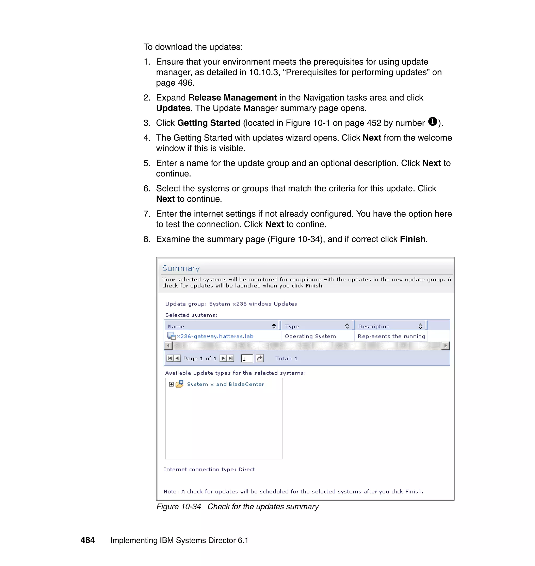484 Implementing IBM Systems Director 6.1
To download the updates:
1. Ensure that your environment meets the prerequisites for using update
manager, as detailed in 10.10.3, “Prerequisites for performing updates” on
page 496.
2. Expand Release Management in the Navigation tasks area and click
Updates. The Update Manager summary page opens.
3. Click Getting Started (located in Figure 10-1 on page 452 by number ).
4. The Getting Started with updates wizard opens. Click Next from the welcome
window if this is visible.
5. Enter a name for the update group and an optional description. Click Next to
continue.
6. Select the systems or groups that match the criteria for this update. Click
Next to continue.
7. Enter the internet settings if not already configured. You have the option here
to test the connection. Click Next to confine.
8. Examine the summary page (Figure 10-34), and if correct click Finish.
Figure 10-34 Check for the updates summary
 