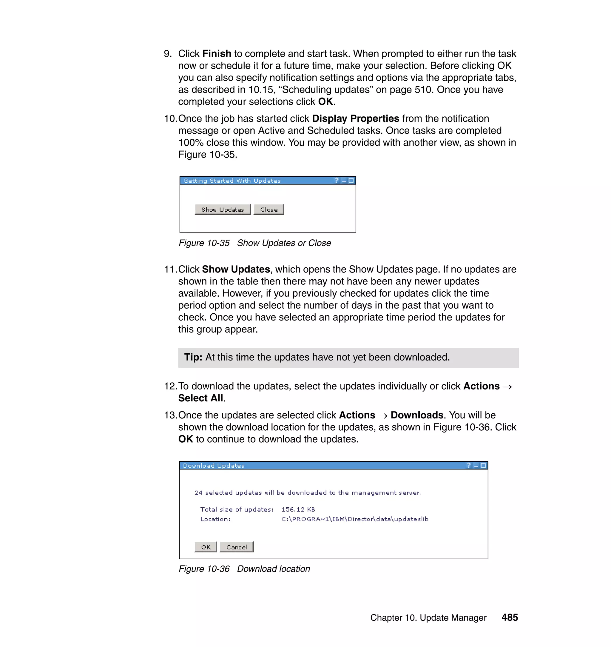 Chapter 10. Update Manager 485
9. Click Finish to complete and start task. When prompted to either run the task
now or schedule it for a future time, make your selection. Before clicking OK
you can also specify notification settings and options via the appropriate tabs,
as described in 10.15, “Scheduling updates” on page 510. Once you have
completed your selections click OK.
10.Once the job has started click Display Properties from the notification
message or open Active and Scheduled tasks. Once tasks are completed
100% close this window. You may be provided with another view, as shown in
Figure 10-35.
Figure 10-35 Show Updates or Close
11.Click Show Updates, which opens the Show Updates page. If no updates are
shown in the table then there may not have been any newer updates
available. However, if you previously checked for updates click the time
period option and select the number of days in the past that you want to
check. Once you have selected an appropriate time period the updates for
this group appear.
12.To download the updates, select the updates individually or click Actions →
Select All.
13.Once the updates are selected click Actions → Downloads. You will be
shown the download location for the updates, as shown in Figure 10-36. Click
OK to continue to download the updates.
Figure 10-36 Download location
Tip: At this time the updates have not yet been downloaded.
 