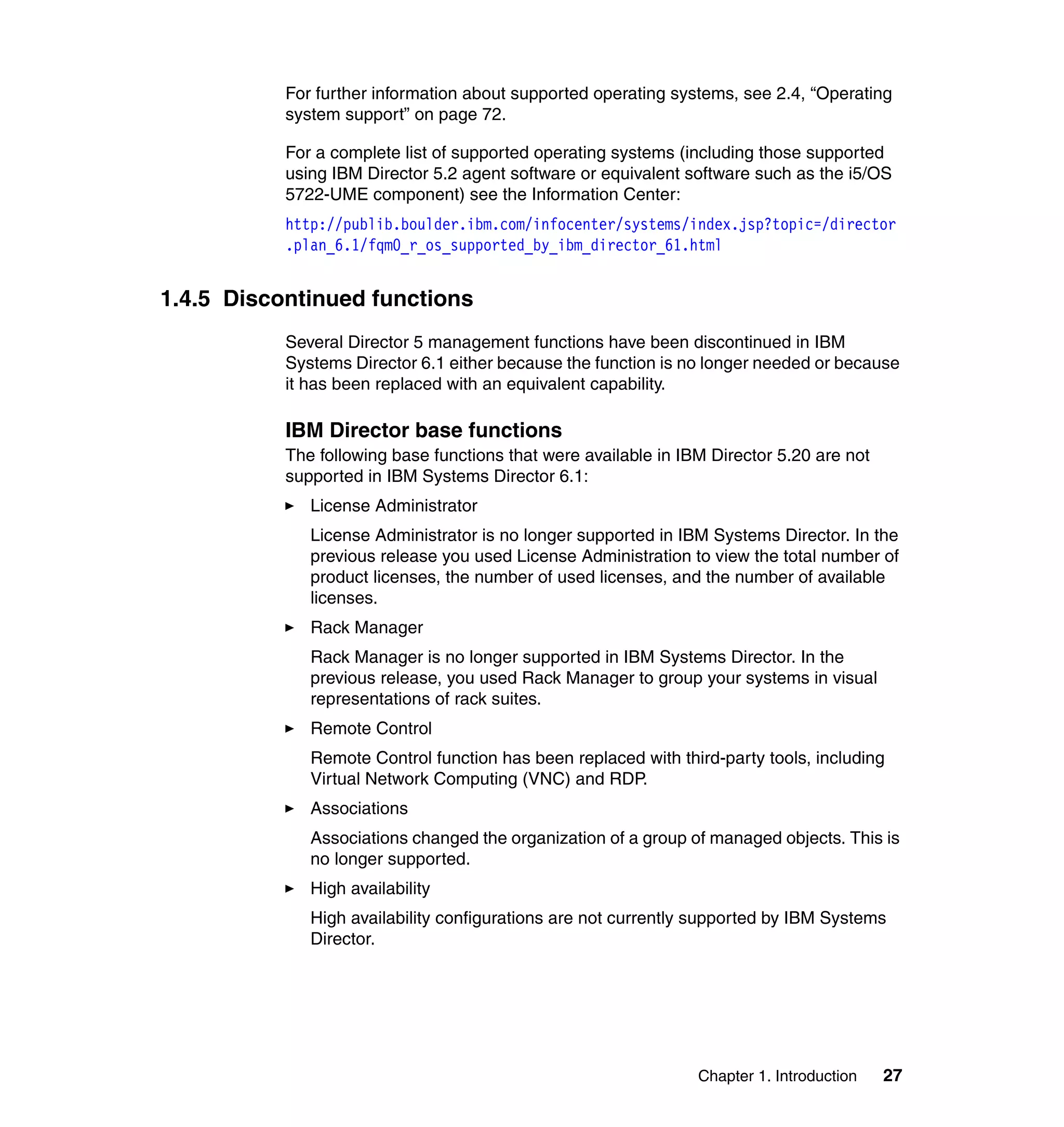 Chapter 1. Introduction 27
For further information about supported operating systems, see 2.4, “Operating
system support” on page 72.
For a complete list of supported operating systems (including those supported
using IBM Director 5.2 agent software or equivalent software such as the i5/OS
5722-UME component) see the Information Center:
http://publib.boulder.ibm.com/infocenter/systems/index.jsp?topic=/director
.plan_6.1/fqm0_r_os_supported_by_ibm_director_61.html
1.4.5 Discontinued functions
Several Director 5 management functions have been discontinued in IBM
Systems Director 6.1 either because the function is no longer needed or because
it has been replaced with an equivalent capability.
IBM Director base functions
The following base functions that were available in IBM Director 5.20 are not
supported in IBM Systems Director 6.1:
License Administrator
License Administrator is no longer supported in IBM Systems Director. In the
previous release you used License Administration to view the total number of
product licenses, the number of used licenses, and the number of available
licenses.
Rack Manager
Rack Manager is no longer supported in IBM Systems Director. In the
previous release, you used Rack Manager to group your systems in visual
representations of rack suites.
Remote Control
Remote Control function has been replaced with third-party tools, including
Virtual Network Computing (VNC) and RDP.
Associations
Associations changed the organization of a group of managed objects. This is
no longer supported.
High availability
High availability configurations are not currently supported by IBM Systems
Director.
 