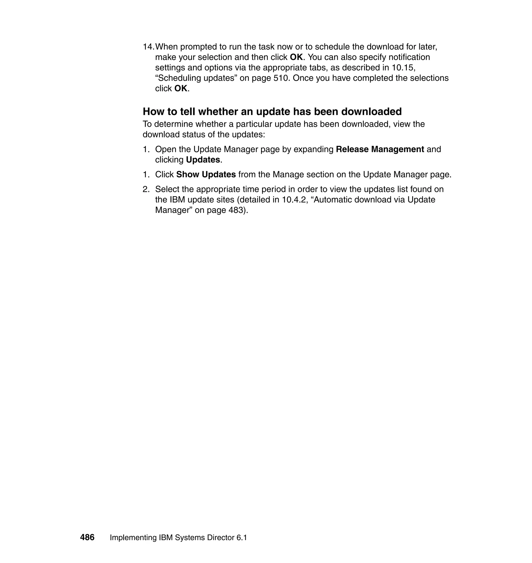 486 Implementing IBM Systems Director 6.1
14.When prompted to run the task now or to schedule the download for later,
make your selection and then click OK. You can also specify notification
settings and options via the appropriate tabs, as described in 10.15,
“Scheduling updates” on page 510. Once you have completed the selections
click OK.
How to tell whether an update has been downloaded
To determine whether a particular update has been downloaded, view the
download status of the updates:
1. Open the Update Manager page by expanding Release Management and
clicking Updates.
1. Click Show Updates from the Manage section on the Update Manager page.
2. Select the appropriate time period in order to view the updates list found on
the IBM update sites (detailed in 10.4.2, “Automatic download via Update
Manager” on page 483).
 