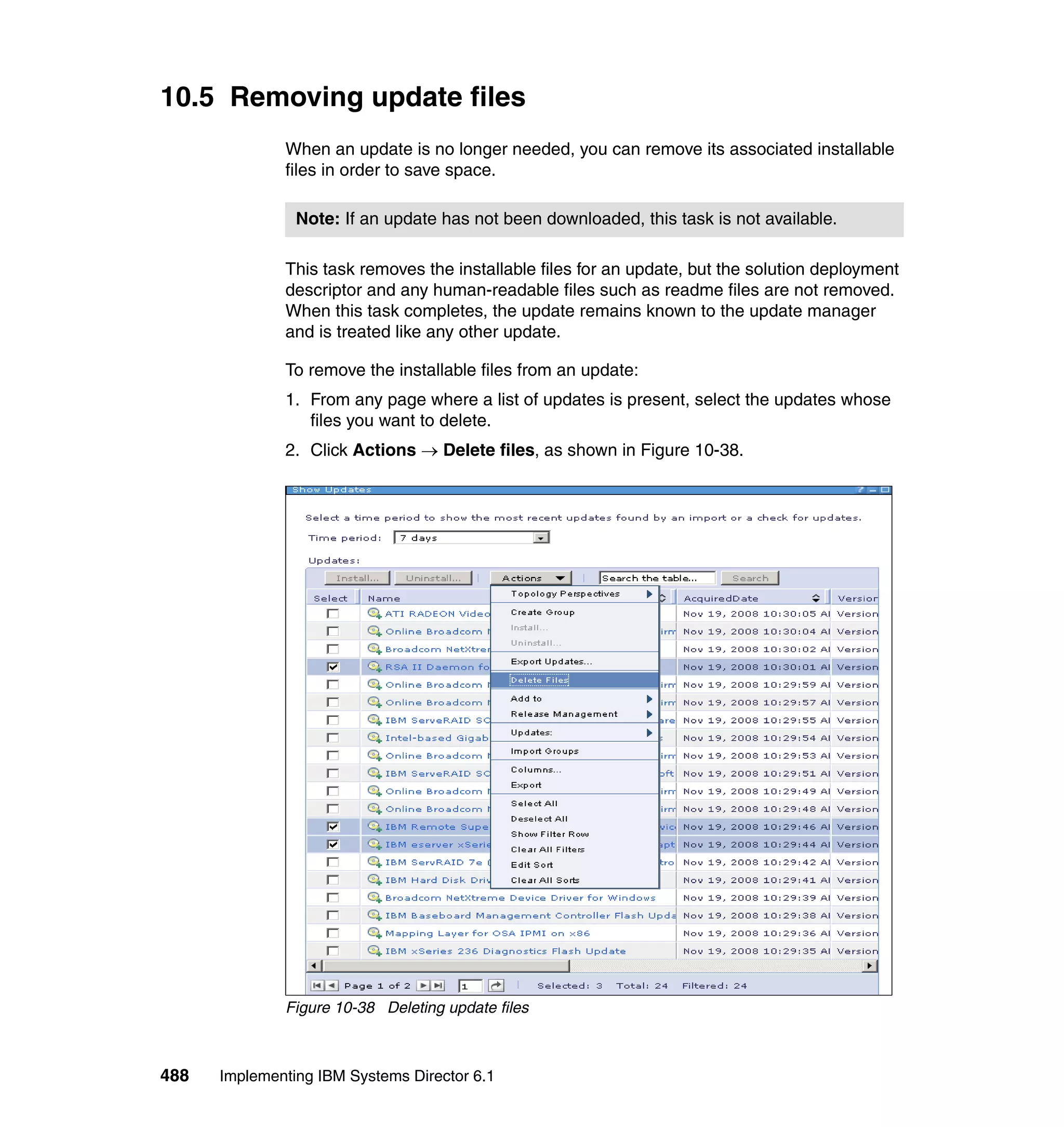 488 Implementing IBM Systems Director 6.1
10.5 Removing update files
When an update is no longer needed, you can remove its associated installable
files in order to save space.
This task removes the installable files for an update, but the solution deployment
descriptor and any human-readable files such as readme files are not removed.
When this task completes, the update remains known to the update manager
and is treated like any other update.
To remove the installable files from an update:
1. From any page where a list of updates is present, select the updates whose
files you want to delete.
2. Click Actions → Delete files, as shown in Figure 10-38.
Figure 10-38 Deleting update files
Note: If an update has not been downloaded, this task is not available.
 