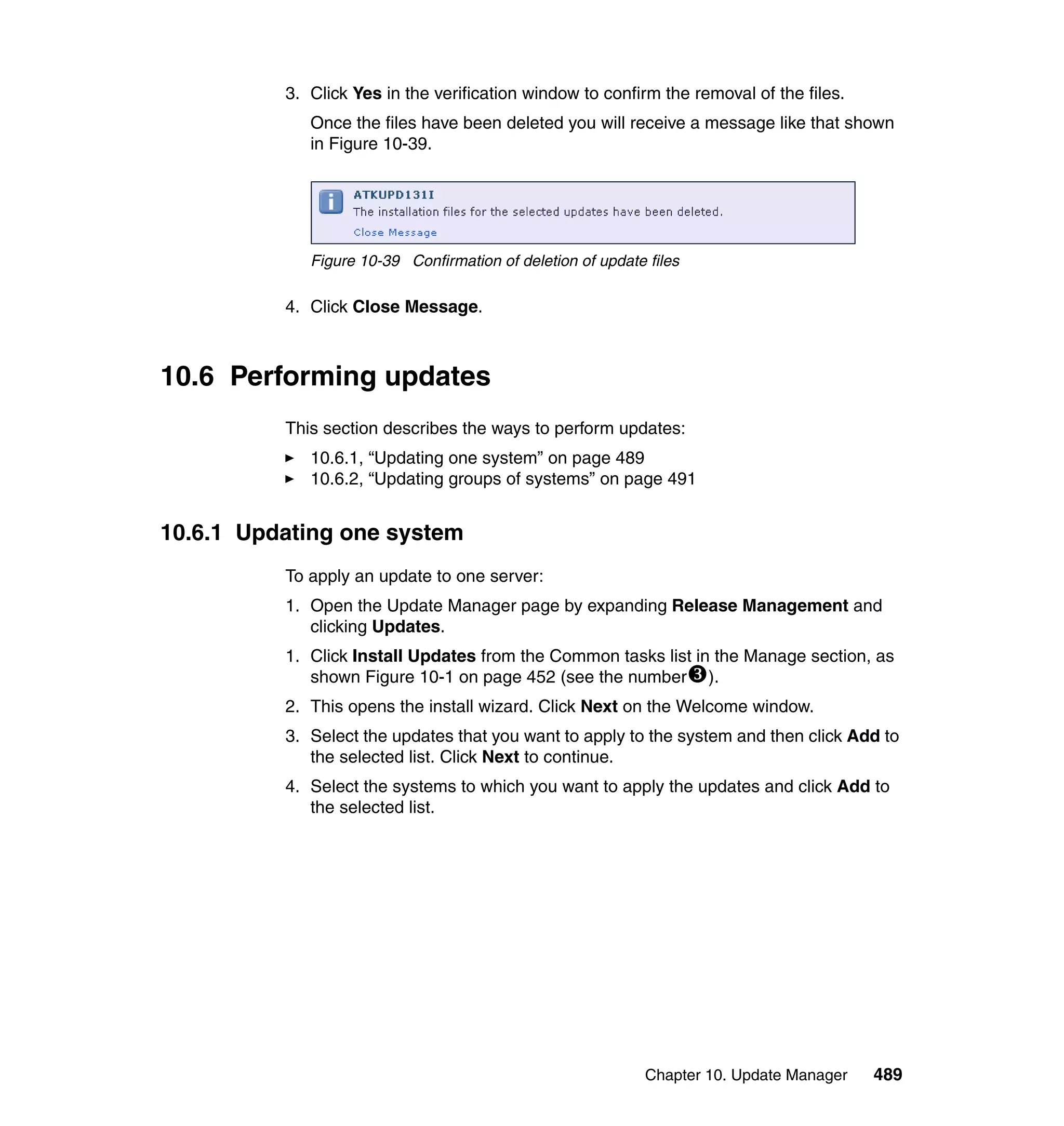 Chapter 10. Update Manager 489
3. Click Yes in the verification window to confirm the removal of the files.
Once the files have been deleted you will receive a message like that shown
in Figure 10-39.
Figure 10-39 Confirmation of deletion of update files
4. Click Close Message.
10.6 Performing updates
This section describes the ways to perform updates:
10.6.1, “Updating one system” on page 489
10.6.2, “Updating groups of systems” on page 491
10.6.1 Updating one system
To apply an update to one server:
1. Open the Update Manager page by expanding Release Management and
clicking Updates.
1. Click Install Updates from the Common tasks list in the Manage section, as
shown Figure 10-1 on page 452 (see the number ).
2. This opens the install wizard. Click Next on the Welcome window.
3. Select the updates that you want to apply to the system and then click Add to
the selected list. Click Next to continue.
4. Select the systems to which you want to apply the updates and click Add to
the selected list.
 
